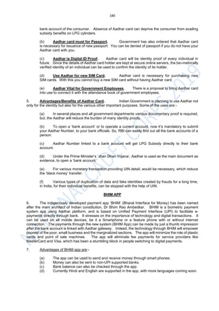 180
bank account of the consumer. Absence of Aadhar card can deprive the consumer from availing
subsidy benefits on LPG cylinders.
(b) Aadhar card must for Passport. Government has also ordered that Aadhar card
is necessary for issuance of new passport. You can be denied of passport if you do not have your
Aadhar card with you.
(c) Aadhar is Digital ID Proof. Aadhar card will be identity proof of every individual in
future. Since the details of Aadhar card holder are kept at secure online servers, the bio-metrically
verified identity of an individual can be used to confirm the identity of its holder.
(d) Use Aadhar for new SIM Card. Aadhar card is necessary for purchasing new
SIM cards. With this you cannot buy a new SIM card without having Aadhar card.
(e) Aadhar Vital for Government Employees. There is a proposal to bring Aadhar card
into use to connect it with the attendance book of government employees.
5. Advantages/Benefits of Aadhar Card. Indian Government is planning to use Aadhar not
only for the identity but also for the various other important purposes. Some of the uses are:-
(a) In several places and all government departments various documentary proof is required,
but, the Aadhar will reduce the burden of many identity proofs.
(b) To open a ‘bank account’ or to operate a current account, now it’s mandatory to submit
your Aadhar Number, to your bank officials. So, RBI can easily find out all the bank accounts of a
person.
(c) Aadhar Number linked to a bank account will get LPG Subsidy directly to their bank
account.
(d) Under the Prime Minister’s ‘Jhan Dhan Yojana’, Aadhar is used as the main document as
evidence, to open a ‘bank account.’
(e) For various monetary transaction providing UIN detail, would be necessary, which reduce
the ‘black money’ transfer.
(f) Various types of duplication of data and fake identities created by frauds for a long time,
in India, for their individual benefits, can be stopped with the help of UIN.
BHIM APP
6. The indigenously developed payment app ‘BHIM’ (Bharat Interface for Money) has been named
after the main architect of Indian constitution, Dr Bhim Rao Ambedkar. BHIM is a biometric payment
system app using Aadhar platform, and is based on Unified Payment Interface (UPI) to facilitate e-
payments directly through bank. It stresses on the importance of technology and digital transactions. It
can be used on all mobile devices, be it a Smartphone or a feature phone with or without internet
connection. The payments through the new system (BHIM App) can be made by just a thumb impression
after the bank account is linked with Aadhar gateway. Indeed, the technology through BHIM will empower
poorest of the poor, small business and the marginalized sections. The app will minimize the role of plastic
cards and point of sale machines. The app will eliminate fee payments for service providers like
MasterCard and Visa, which has been a stumbling block in people switching to digital payments.
7. Advantages of BHIM app are:-
(a) The app can be used to send and receive money through smart phones.
(b) Money can also be sent to non-UPI supported banks.
(c) Bank balance can also be checked through the app.
(d) Currently Hindi and English are supported in the app, with more languages coming soon.
 