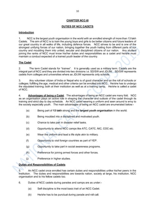 10
CHAPTER NCC-III
DUTIES OF NCC CADETS
Introduction
1. NCC is the largest youth organisation in the world with an enrolled strength of more than 13 lakh
Cadets. The aim of NCC is to train the young boys and girls to be better citizens and future leaders of
our great country in all walks of life, including defence forces. NCC strives to be and is one of the
strongest unifying forces of our nation, bringing together the youth hailing from different parts of our
country and moulding them into united, secular and disciplined citizens of our nation. Any student
joining the ranks of NCC must know his/her duties and responsibilities as a cadet and he/she must
maintain a conduct expected of a trained youth leader of the country.
The Cadet
2. The term Cadet stands for “trainee”. It is generally used as a military term. Cadets are the
integral part of NCC and they are divided into two divisions i.e. SD/SW and JD/JW. SD/SW represents
cadets from colleges and universities where as JD/JW represents only schools.
3. Any volunteer citizen of India or Nepal who is of good character and on the roll of schools or
colleges; fulfilling the age, medical and other criteria can be enrolled into NCC. He/she has to undergo
the stipulated training; both at their institution as well as at a training camp. He/she is called a cadet
of NCC.
4. Advantages of being a Cadet. The advantages of being an NCC cadet are many fold. NCC
as an organisation plays an active role in shaping the character and outlook of the cadet through its
training and strict day to day schedule. An NCC cadet wearing a uniform and seen around is envy to
the society especially youth. The main advantages of being an NCC cadet are enumerated below:-
(a) Being part of 13 lakh strong and the largest youth organisation in the world.
(b) Being moulded into a disciplined and motivated youth.
(c) Chance to take part in disaster relief tasks.
(d) Opportunity to attend NCC camps like ATC, CATC, NIC, COC etc.
(e) Wear the uniform and lead a life style akin to military.
(f) Opportunity to visit foreign countries as part of YEP.
(g) Opportunity to take part in social awareness programs.
(h) Preference for joining armed forces and other forces.
(j) Preference in higher studies.
Duties and Responsibilities of Cadets
5. An NCC cadet once enrolled has certain duties and responsibilities unlike his/her peers in the
institution. The duties and responsibilities are towards nation, society at large, his institution, NCC
organisation and to his fellow cadets too.
6. Duties of NCC cadets during parades and camps are as under:-
(a) Self discipline is the most basic trait of an NCC Cadet.
(b) He/she has to be punctual during parade and roll call.
 