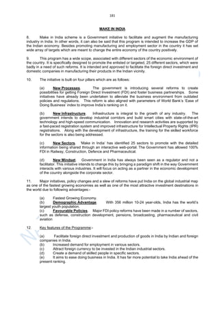 181
MAKE IN INDIA
8. Make in India scheme is a Government initiative to facilitate and augment the manufacturing
industry in India. In other words, it can also be said that this program is intended to increase the GDP of
the Indian economy. Besides promoting manufacturing and employment sector in the country it has set
wide array of targets which are meant to change the entire economy of the country positively.
9. This program has a wide scope, associated with different sectors of the economic environment of
the country. It is specifically designed to promote the enlisted or targeted, 25 different sectors, which were
badly in a need of such reforms. It is intended and approved to facilitate the foreign direct investment and
domestic companies in manufacturing their products in the Indian vicinity.
10. The initiative is built on four pillars which are as follows:
(a) New Processes. The government is introducing several reforms to create
possibilities for getting Foreign Direct Investment (FDI) and foster business partnerships. Some
initiatives have already been undertaken to alleviate the business environment from outdated
policies and regulations. This reform is also aligned with parameters of World Bank’s ‘Ease of
Doing Business’ index to improve India’s ranking on it.
(b) New Infrastructure. Infrastructure is integral to the growth of any industry. The
government intends to develop industrial corridors and build smart cities with state-of-the-art
technology and high-speed communication. Innovation and research activities are supported by
a fast-paced registration system and improved infrastructure for Intellectual Property Rights (IPR)
registrations. Along with the development of infrastructure, the training for the skilled workforce
for the sectors is also being addressed.
(c) New Sectors. ‘Make in India’ has identified 25 sectors to promote with the detailed
information being shared through an interactive web-portal. The Government has allowed 100%
FDI in Railway, Construction, Defence and Pharmaceutical.
(d) New Mindset. Government in India has always been seen as a regulator and not a
facilitator. This initiative intends to change this by bringing a paradigm shift in the way Government
interacts with various industries. It will focus on acting as a partner in the economic development
of the country alongside the corporate sector.
11. Major initiatives, policy changes and a slew of reforms have put India on the global industrial map
as one of the fastest growing economies as well as one of the most attractive investment destinations in
the world due to following advantages:-
(a) Fastest Growing Economy.
(b) Demographic Advantage. With 356 million 10-24 year-olds, India has the world’s
largest youth population.
(c) Favourable Policies. Major FDI policy reforms have been made in a number of sectors,
such as defense, construction development, pensions, broadcasting, pharmaceutical and civil
aviation
12. Key features of the Programme:-
(a) Facilitate foreign direct investment and production of goods in India by Indian and foreign
companies in India.
(b) Increased demand for employment in various sectors.
(c) Attract foreign currency to be invested in the Indian industrial sectors.
(d) Create a demand of skilled people in specific sectors.
(e) It aims to ease doing business in India. It has far more potential to take India ahead of the
present ranking.
 