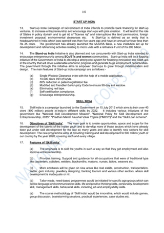 182
START UP INDIA
13. Start-up India Campaign of Government of India intends to promote bank financing for start-up
ventures, to increase entrepreneurship and encourage start-ups with jobs creation. It will restrict the role
of States in policy domain and to get rid of "license raj" and interruptions like land permissions, foreign
investment proposal, environmental clearances etc. A Start-Up is defined as an entity that is
headquartered in India which was opened less than five years ago and have an annual turnover less than
Rs 25 crore. The government has already launched the MUDRA Bank, a new institution set up for
development and refinancing activities relating to micro units with a refinance Fund of Rs 200 billion.
14. The Stand-up India Initiative is also planned and run concurrently with Start-up India intended to
encourage entrepreneurship among SCs/STs and women communities. Start-up India will be a flagship
initiative of the Government of India to develop a strong eco-system for fostering innovation and Start-ups
in the country that will drive sustainable economic progress and generate huge employment opportunities.
The government through this initiative aims to empower Start-ups to grow through modernization and
design. The main features of Start-up India campaign are as follows:-
(a) Single Window Clearance even with the help of a mobile application.
(b) 10,000 crore INR of funds.
(c) 80% reduction in patent registration fee.
(d) Modified and friendlier Bankruptcy Code to ensure 90-day exit window.
(e) Eliminating red tape.
(f) Self-certification compliance.
(g) Encourage entrepreneurship.
SKILL INDIA
15. Skill India is a campaign launched by the Government on 15 July 2015 which aims to train over 40
crore (400 million) people in India in different skills by 2022. It includes various initiatives of the
government like "National Skill Development Mission", "National Policy for Skill Development and
Entrepreneurship, 2015", "Pradhan Mantri Kaushal Vikas Yojana (PMKVY)" and the "Skill Loan scheme".
16. Objectives of ‘Skill India’. The main goal is to create opportunities, space and scope for the
development of the talents of the Indian youth and to develop more of those sectors which have already
been put under skill development for the last so many years and also to identify new sectors for skill
development. The new programme aims at providing training and skill development to 500 million youth of
our country by the year 2020, covering each and every village.
17. Features of ‘Skill India’.
(a) The emphasis is to skill the youths in such a way so that they get employment and also
improve entrepreneurship.
(b) Provides training, Support and guidance for all occupations that were of traditional type
like carpenters, cobblers, welders, blacksmiths, masons, nurses, tailors, weavers etc.
(c) More emphasis will be given on new areas like real estate, construction, transportation,
textile, gem industry, jewellery designing, banking tourism and various other sectors, where skill
development is inadequate or nil.
(d) Tailor-made, need-based programmes would be initiated for specific age groups which can
be like language and communication skills, life and positive thinking skills, personality development
skill, management skills, behavioral skills, including job and employability skills.
(e) The course methodology of ‘Skill India’ would be innovative, which would include games,
group discussion, brainstorming sessions, practical experiences, case studies etc.
 