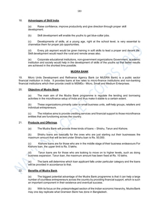 183
18. Advantages of Skill India.
(a) Raise confidence, improve productivity and give direction through proper skill
development.
(b) Skill development will enable the youths to get blue-collar jobs.
(c) Developments of skills, at a young age, right at the school level, is very essential to
channelize them for proper job opportunities.
(d) Every job aspirant would be given training in soft skills to lead a proper and decent life.
Skill development would reach the rural and remote areas also.
(e) Corporate educational institutions, non-government organizations Government, academic
institution and society would help in the development of skills of the youths so that better results
are achieved in the shortest time possible.
MUDRA BANK
19. Micro Units Development and Refinance Agency Bank (or MUDRA Bank) is a public sector
financial institution in India. It provides loans at low rates to micro-finance institutions and non-banking
financial institutions which then provide credit to MSMEs - Micro, Small and Medium Enterprises.
20. Objective of Mudra Bank.
(a) The main aim of the Mudra Bank programme is regulate the lending and borrowing
activities in the microfinance setup of India and thus make it stable to a certain extent.
(b) These organizations primarily cater to small business units, self-help groups, retailers and
individual entrepreneurs.
(c) The initiative aims to provide crediting services and financial support to those microfinance
entities that are functioning across the country.
21. Products and Offerings.
(a) The Mudra Bank will provide three kinds of loans – Shishu, Tarun and Kishore.
(b) Shishu loans are basically for the ones who are just starting out their businesses the
maximum amount that will be lent under Shishu loan is Rs. 50,000.
(c) Kishore loans are for those who are in the middle stage of their business endeavours For
Kishore loan, the upper limit is Rs. 5 lakhs.
(d) Tarun loans are for those who are looking to move on to higher levels, such as doing
business expansion. Tarun loan, the maximum amount has been fixed at Rs. 10 lakhs.
(e) The bank will determine which loan applicant falls under particular category and the loans
will be provided in accordance to that.
22. Benefits of Mudra Bank.
(a) The biggest potential advantage of the Mudra Bank programme is that it can help a large
number of countless entrepreneurs across the country by providing financial support, which is such
an important component in their existence and eventual success.
(b) With its focus on the underprivileged section of the Indian economic hierarchy, Mudra Bank
may one day replicate what Grameen Bank has done in Bangladesh.
 