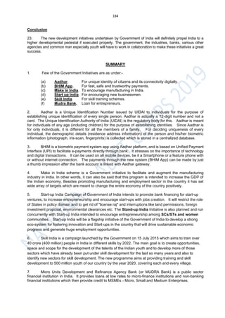 184
Conclusion
23. The new development initiatives undertaken by Government of India will definitely propel India to a
higher developmental pedestal if executed properly. The government, the industries, banks, various other
agencies and common man especially youth will have to work in collaboration to make these initiatives a great
success.
SUMMARY
1. Few of the Government Initiatives are as under:-
(a) Aadhar. For unique identity of citizens and its connectivity digitally.
(b) BHIM App. For fast, safe and trustworthy payments.
(c) Make in India. To encourage manufacturing in India.
(d) Start up India. For encouraging new businessmen.
(e) Skill India. For skill training schemes.
(f) Mudra Bank. Loan for entrepreneurs.
2. Aadhar is a Unique Identification Number issued by UIDAI to individuals for the purpose of
establishing unique identification of every single person. Aadhar is actually a 12-digit number and not a
card. The Unique Identification Authority of India (UIDAI) is the regulatory body for this. Aadhar is meant
for individuals of any age (including children) for the purpose of establishing identities. Since Aadhar is
for only individuals, it is different for all the members of a family. For deciding uniqueness of every
individual, the demographic details (residence address information) of the person and his/her biometric
information (photograph, iris-scan, fingerprints) is collected which is stored in a centralized database.
3. BHIM is a biometric payment system app using Aadhar platform, and is based on Unified Payment
Interface (UPI) to facilitate e-payments directly through bank. It stresses on the importance of technology
and digital transactions. It can be used on all mobile devices, be it a Smartphone or a feature phone with
or without internet connection. The payments through the new system (BHIM App) can be made by just
a thumb impression after the bank account is linked with Aadhar gateway.
4. Make in India scheme is a Government initiative to facilitate and augment the manufacturing
industry in India. In other words, it can also be said that this program is intended to increase the GDP of
the Indian economy. Besides promoting manufacturing and employment sector in the country it has set
wide array of targets which are meant to change the entire economy of the country positively.
5. Start-up India Campaign of Government of India intends to promote bank financing for start-up
ventures, to increase entrepreneurship and encourage start-ups with jobs creation. It will restrict the role
of States in policy domain and to get rid of "license raj" and interruptions like land permissions, foreign
investment proposal, environmental clearances etc. The Stand-up India Initiative is also planned and run
concurrently with Start-up India intended to encourage entrepreneurship among SCs/STs and women
communities. Start-up India will be a flagship initiative of the Government of India to develop a strong
eco-system for fostering innovation and Start-ups in the country that will drive sustainable economic
progress and generate huge employment opportunities.
6. Skill India is a campaign launched by the Government on 15 July 2015 which aims to train over
40 crore (400 million) people in India in different skills by 2022. The main goal is to create opportunities,
space and scope for the development of the talents of the Indian youth and to develop more of those
sectors which have already been put under skill development for the last so many years and also to
identify new sectors for skill development. The new programme aims at providing training and skill
development to 500 million youth of our country by the year 2020, covering each and every village.
7. Micro Units Development and Refinance Agency Bank (or MUDRA Bank) is a public sector
financial institution in India. It provides loans at low rates to micro-finance institutions and non-banking
financial institutions which then provide credit to MSMEs - Micro, Small and Medium Enterprises.
 