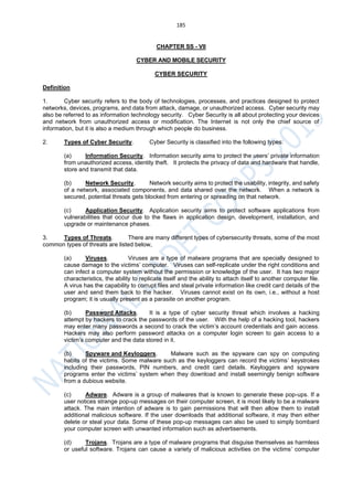 185
CHAPTER SS - VII
CYBER AND MOBILE SECURITY
CYBER SECURITY
Definition
1. Cyber security refers to the body of technologies, processes, and practices designed to protect
networks, devices, programs, and data from attack, damage, or unauthorized access. Cyber security may
also be referred to as information technology security. Cyber Security is all about protecting your devices
and network from unauthorized access or modification. The Internet is not only the chief source of
information, but it is also a medium through which people do business.
2. Types of Cyber Security. Cyber Security is classified into the following types:
(a) Information Security. Information security aims to protect the users’ private information
from unauthorized access, identity theft. It protects the privacy of data and hardware that handle,
store and transmit that data.
(b) Network Security. Network security aims to protect the usability, integrity, and safety
of a network, associated components, and data shared over the network. When a network is
secured, potential threats gets blocked from entering or spreading on that network.
(c) Application Security. Application security aims to protect software applications from
vulnerabilities that occur due to the flaws in application design, development, installation, and
upgrade or maintenance phases.
3. Types of Threats. There are many different types of cybersecurity threats, some of the most
common types of threats are listed below,
(a) Viruses. Viruses are a type of malware programs that are specially designed to
cause damage to the victims’ computer. Viruses can self-replicate under the right conditions and
can infect a computer system without the permission or knowledge of the user. It has two major
characteristics, the ability to replicate itself and the ability to attach itself to another computer file.
A virus has the capability to corrupt files and steal private information like credit card details of the
user and send them back to the hacker. Viruses cannot exist on its own, i.e., without a host
program; it is usually present as a parasite on another program.
(b) Password Attacks. It is a type of cyber security threat which involves a hacking
attempt by hackers to crack the passwords of the user. With the help of a hacking tool, hackers
may enter many passwords a second to crack the victim’s account credentials and gain access.
Hackers may also perform password attacks on a computer login screen to gain access to a
victim’s computer and the data stored in it.
(b) Spyware and Keyloggers. Malware such as the spyware can spy on computing
habits of the victims. Some malware such as the keyloggers can record the victims’ keystrokes
including their passwords, PIN numbers, and credit card details. Keyloggers and spyware
programs enter the victims’ system when they download and install seemingly benign software
from a dubious website.
(c) Adware. Adware is a group of malwares that is known to generate these pop-ups. If a
user notices strange pop-up messages on their computer screen, it is most likely to be a malware
attack. The main intention of adware is to gain permissions that will then allow them to install
additional malicious software. If the user downloads that additional software, it may then either
delete or steal your data. Some of these pop-up messages can also be used to simply bombard
your computer screen with unwanted information such as advertisements.
(d) Trojans. Trojans are a type of malware programs that disguise themselves as harmless
or useful software. Trojans can cause a variety of malicious activities on the victims’ computer
 
