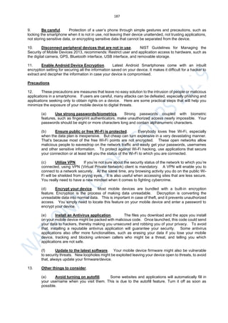 187
9. Be careful. Protection of a user’s phone through simple gestures and precautions, such as
locking the smartphone when it is not in use, not leaving their device unattended, not trusting applications,
not storing sensitive data, or encrypting sensitive data that cannot be separated from the device.
10. Disconnect peripheral devices that are not in use. NIST Guidelines for Managing the
Security of Mobile Devices 2013, recommends: Restrict user and application access to hardware, such as
the digital camera, GPS, Bluetooth interface, USB interface, and removable storage.
11. Enable Android Device Encryption. Latest Android Smartphones come with an inbuilt
encryption setting for securing all the information saved on your device. It makes it difficult for a hacker to
extract and decipher the information in case your device is compromised.
Precautions
12. These precautions are measures that leave no easy solution to the intrusion of people or malicious
applications in a smartphone. If users are careful, many attacks can be defeated, especially phishing and
applications seeking only to obtain rights on a device. Here are some practical steps that will help you
minimize the exposure of your mobile device to digital threats.
(a) Use strong passwords/biometrics. Strong passwords coupled with biometric
features, such as fingerprint authenticators, make unauthorized access nearly impossible. Your
passwords should be eight or more characters long and contain alphanumeric characters.
(b) Ensure public or free Wi-Fi is protected. Everybody loves free Wi-Fi, especially
when the data plan is inexpensive. But cheap can turn expensive in a very devastating manner.
That’s because most of the free Wi-Fi points are not encrypted. These open networks allow
malicious people to eavesdrop on the network traffic and easily get your passwords, usernames
and other sensitive information. To protect against Wi-Fi hacking, use applications that secure
your connection or at least tell you the status of the Wi-Fi to which you are connected.
(c) Utilize VPN. If you’re not sure about the security status of the network to which you’re
connected, using VPN (Virtual Private Network) client is mandatory. A VPN will enable you to
connect to a network securely. At the same time, any browsing activity you do on the public Wi-
Fi will be shielded from prying eyes. It is also useful when accessing sites that are less secure.
You really need to have a new mindset when it comes to fighting cybercrime.
(d) Encrypt your device. Most mobile devices are bundled with a built-in encryption
feature. Encryption is the process of making data unreadable. Decryption is converting the
unreadable data into normal data. This is important in case of theft, and it prevents unauthorized
access. You simply need to locate this feature on your mobile device and enter a password to
encrypt your device.
(e) Install an Antivirus application. The files you download and the apps you install
on your mobile device might be packed with malicious code. Once launched, this code could send
your data to hackers, thereby making you unsecured and robbing you of your privacy. To avoid
that, installing a reputable antivirus application will guarantee your security. Some antivirus
applications also offer more functionalities, such as erasing your data if you lose your mobile
device, tracking and blocking unknown callers who might be a threat, and telling you which
applications are not safe.
(f) Update to the latest software. Your mobile device firmware might also be vulnerable
to security threats. New loopholes might be exploited leaving your device open to threats, to avoid
that, always update your firmware/device.
13. Other things to consider.
(a) Avoid turning on autofill. Some websites and applications will automatically fill in
your username when you visit them. This is due to the autofill feature. Turn it off as soon as
possible.
 