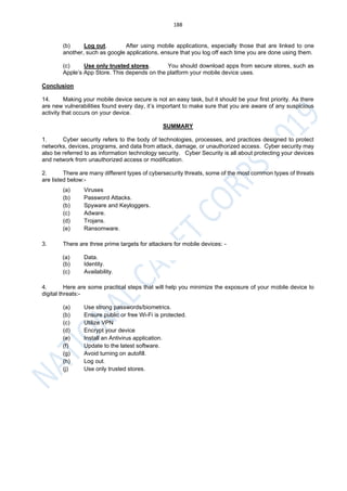 188
(b) Log out. After using mobile applications, especially those that are linked to one
another, such as google applications, ensure that you log off each time you are done using them.
(c) Use only trusted stores. You should download apps from secure stores, such as
Apple’s App Store. This depends on the platform your mobile device uses.
Conclusion
14. Making your mobile device secure is not an easy task, but it should be your first priority. As there
are new vulnerabilities found every day, it’s important to make sure that you are aware of any suspicious
activity that occurs on your device.
SUMMARY
1. Cyber security refers to the body of technologies, processes, and practices designed to protect
networks, devices, programs, and data from attack, damage, or unauthorized access. Cyber security may
also be referred to as information technology security. Cyber Security is all about protecting your devices
and network from unauthorized access or modification.
2. There are many different types of cybersecurity threats, some of the most common types of threats
are listed below:-
(a) Viruses
(b) Password Attacks.
(b) Spyware and Keyloggers.
(c) Adware.
(d) Trojans.
(e) Ransomware.
3. There are three prime targets for attackers for mobile devices: -
(a) Data.
(b) Identity.
(c) Availability.
4. Here are some practical steps that will help you minimize the exposure of your mobile device to
digital threats:-
(a) Use strong passwords/biometrics.
(b) Ensure public or free Wi-Fi is protected.
(c) Utilize VPN
(d) Encrypt your device
(e) Install an Antivirus application.
(f) Update to the latest software.
(g) Avoid turning on autofill.
(h) Log out.
(j) Use only trusted stores.
 