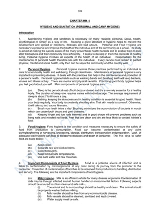 189
CHAPTER HH - I
HYGIENE AND SANITATION (PERSONAL AND CAMP HYGIENE)
Introduction
1. Maintaining hygiene and sanitation is necessary for many reasons; personal, social, health,
psychological or simply as a way of life. Keeping a good standard of hygiene helps to prevent the
development and spread of infections, illnesses and bad odours. Personal and Food Hygiene are
necessary to preserve and improve the health of the individual and of the community as a whole. Its study
is aimed at making the cadets aware of the many preventable health hazards and to enable them to look
after themselves and their community most efficiently. It seeks to develop in them the concepts of healthy
living. Personal hygiene involves all aspects of the health of an individual. Responsibility for the
maintenance of personal health therefore lies with the individual. Every person must remain in perfect
physical, mental and social health, only then can he serve the community and the country well.
2. Personal Hygiene. Personal hygiene involves those practices performed by an individual to
care for one’s bodily health and well-being, through cleanliness. Maintenance of personal hygiene is very
important in preventing disease. It deals with the practices that help in the maintenance and promotion of
a person’s health. Personal hygiene habits such as washing hands and brushing teeth will keep bacteria,
viruses and illness at bay. There are mental and physical benefits. Practicing good body hygiene helps
you feel good about yourself. Main components of personal hygiene are:-
(a) Sleep is the periodical rest of both body and mind and it is extremely essential for a healthy
body. The duration of sleep one requires varies with individual age. The average requirement of
sleep is about 7 to 8 hours a day.
(b) Bathing, keeping the skin clean and in healthy condition is essential for good health. Wash
your body regularly. Your body is constantly shedding skin. That skin needs to come off. Otherwise,
it will take up and cause illnesses.
(c) Brush your teeth twice a day. Brushing minimizes the accumulation of bacteria in mouth
which can cause tooth decay and gum diseases.
(d) Keeping finger and toe nails trimmed and in good shape will prevent problems such as
hang nails and infected nail beds. Feet that are clean and dry are less likely to contact Athlete’s
foot.
3. Food Hygiene. Food hygiene is the condition and measures necessary to ensure the safety of
food from production to consumption. Food can become contaminated at any point
duringlaughtering or harvesting, processing, storage, distribution, transportation andpreparation. Lack of
adequate food hygiene can lead to foodborne diseases and death of consumer. The five keys to safer
food are listed below:-
(a) Keep clean.
(b) Separate raw and cooked items.
(c) Cook thoroughly.
(d) Keep food at safe temperatures.
(e) Use safe water and raw materials.
4. Important Components of Food Hygiene. Food is a potential source of infection and is
liable to contamination by microorganisms at any point during its journey from the producer to the
consumer. Prevention of contamination of food has to be observed from production to handling, distribution
and serving. The following are the important components of food hygiene.
(a) Milk Hygiene. Milk is an efficient vehicle for many disease organisms Contamination of
milk may be through infected animal, human handler or environmental factors. Following aspects
should be ensured to obtain clean and safe milk:-
(i) The animal and its surroundings should be healthy and clean. The animal should
be properly washed before milking.
(ii) Milk handler should be free from any communicable disease.
(iii) Milk vessels should be cleaned, sanitized and kept covered.
(iv) Water supply must be safe.
 