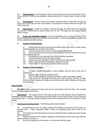 190
(b) Pasteurization.It is the heating of milk to such temperature and for such periods of time,
as are required to destroy any pathogens without destruction of nutritive value. It does not alter
taste.
(c) Fish Hygiene. Fish for human consumption should be fresh. In fresh fish, the gills are
bright red and the eyes are clear and prominent. Consumption of contaminated fish may give rise
to fish poisoning.
(d) Egg Hygiene. Though the majority of freshly laid eggs are sterile inside, the egg shell
may become contaminated by faecal matter from the hen. The egg must be properly washed
before cooking.
(e) Fruits and Vegetables Hygiene. Fruits and vegetables are an important source for the
spread of pathogenic organisms, protozoan and helminthes. Fruits and vegetables consumed raw
must be washed well before eating.
(f) Hygiene of Eating Places.
(i) Eating places should not be located near filthy places, open drains, animal, sheds,
manure/soakage pits and other such places.
(ii) Floors should be easy to clean, and should be preferably tiled.
(iii) Room for storage of food should be well ventilated, insect and rat proof and should
have adequate lighting.
(iv) Perishable and non-perishable items should be kept separately.
(v) Furniture should be strong and easy to clean.
(vi) Refuse should be collected in covered bins and removed regularly.
(vii) Water supply should be independent, adequate and safe.
(viii) Proper place for cleaning of utensils should be provided.
(g) Hygiene of Food Handlers.
(i) Complete medical examination of food handlers must be done at the time of
employment.
(ii) Regular health check-ups should be done.
(iii) Food handlers should be regularly educated on health and hygiene aspects.
(iv) They should be constantly reminded about hand washing, trimming of nails,
covering of hair, wearing of overalls and covering mouth while coughing and sneezing
during cooking.
Camp Hygiene
5. Sanitation means keeping the living area and its surroundings neat and clean. This involves
removal of waste products and refuse.
6. Cook House. The quality of food in the Camp should be of high standard and purchased from
authorised or reputed dealers. All precautions should be taken to ensure that no case of Food Poisoning
occur in the Camps. A sample of food provided to cadets will be preserved for 36 hours after the meal is
served.
7. Cooking and serving of food. The following points need attention:-
(a) All preliminaries, such as, cutting, peeling and washing of food items will be done in a
separate room. Proper preparation tables, cutting and chopping blocks will be used for the
purpose
(b) The cooked food should be served hot and so timed that food is ready just a few minutes
before distribution.
(c) Regular inspection of the hygiene, sanitation and cleanliness of the cook house staff and
utensils should be carried out.
(d) Avoid over peeling, use of excessive oil, condiments, salt and sugar.
 