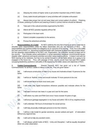 11
(c) Obeying the orders of higher ranks is yet another important duty of NCC Cadet.
(d) Every cadet should participate in camp activities with complete enthusiasm.
(e) Always take proper hair cut and wear clean and correct pattern of uniform. Polishing
of shoes, pressing of uniforms and wearing of beret in correct manner should be followed.
(f) Take part in the cultural activities organized by the NCC.
(g) Attend all NCC parades regularly without fail.
(h) Participate in the team work.
(j) Extend complete cooperation to the seniors.
(k) Pursue the adventure activities.
7. Responsibilities of a Cadet. An NCC cadet by the very fact of being an active cadet has to
shoulder extra responsibilities unlike his fellow classmates who are not members of NCC. His
responsibilities are nowhere written but obligatory as an outcome of his training. Thus, he or she fulfills
the main aims of NCC i.e., becoming a potential leader with character qualities and responsible citizen.
He has separate responsibilities to his NCC unit, Organisation, his institution, society at large and to
the country. That includes active participation in social awareness initiatives, environmental issues,
disaster relief, adventure and sports activities and other nation building efforts. It doesn’t end with his
NCC training at his institution, but has to be carried forward to all the fields where he is going to be
engaged in the future too. Thus, with passage of time, country would have had past NCC cadets
occupying leadership positions in all walks of life espousing the noble values and objectives of NCC.
8. Cadets Commandments. Director General, NCC has given out a list of ‘Cadets
Commandments’ for all NCC cadets to follow in their life. They are given below:-
(a) I will ensure construction of toilet in my house and motivate at least 10 persons for the
same.
(b) I will be an ‘Aadhar’ Indian and would motivate 10 more persons to be one.
(c) I will donate blood at least once every year.
(d) I will make only digital transactions wherever possible and motivate others for the
same.
(e) I will plant minimum two trees in a year and care for the same.
(f) I will obtain my voter and PAN Card once I have crossed 18 years of age.
(g) I will ensure garbage segregation in my house and within 100 m of my neighbourhood.
(h) I will undertake 100 hours of shramdaan for social service.
(i) I will help physically-challenged persons to live their dreams.
(j) I will be a role model for gender sensitivity, secular outlook and spirit of nationalism
without any regional bias.
(k) I will rush to help any accident victim.
(l) I will always uphold motto of NCC - ‘Unity and Discipline’. I will be equally disciplined
when not under observation.
 