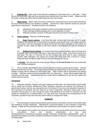 191
8. Soakage Pits. Each cook house will have soakage pit, 6 feet deep and 4 ½ feet wide. These
pits will be fly-proofed, filled with lime stone/brick and covered with a top layer of earth. Waste food will
be buried in refuse pits which will be located away from the cook houses.
9. Water Points. Water used in the Camp must be from authorised source and must be checked by
the local medical authority and certified as potable. Chemical for water treatment should be procured
depending on requirement. Emphasis be laid on the following,
(a) Cleanliness of the water containers and the surroundings be ensured.
(b) Proper drainage facilities/soakage pits to avoid stagnation of water.
(c) Wherever possible, provision of RO plant should be ensured for drinking water.
10. Camp Latrines. These are of following types:-
(a) Deep Trench Latrines. A pit three feet wide, at least eight feet deep and of a length
suitable to the requirement is constructed and wooden seats placed over it with proper partitions
and curtains. Soil may necessitate reverting of sides with sand bags, bamboos or wire netting. On
vacation of camp, these are filled up with soil to assist in disintegration and prevent breeding of
flies.
(b) Shallow Trench Latrines. For camps of less than a week’s duration, dig a row of trenches
in parallel, each trench being 3 feet long, 1 foot wide and 2 feet deep. Each trench should be 2
feet apart. The ratio is 5 trenches for the first hundred users and three for each subsequent
hundred. After defecation, the excreta are covered with loose earth with a shovel or a scoop.
These trenches are filled up after 24 hours and new trenches are dug up.
(c) Urinals. The most common urinal used for camps is the Funnel Urinals which are constructed
over a simple soakage pit.
11. DTLs of proper specifications will be constructed and covered by proper latrine frames. Latrines
will be smoked every morning. The wooden frames will also be washed twice a day and treated with lime.
Partition screens will be erected for each latrine seat. Night Latrines will be earmarked and lighting
provided. Sufficient urinals should be provided within the camp area. These will be treated daily with
creosote and lime quick. Separate latrines and urinals will be established for girl and boy cadets and
proper security ensured.
Conclusion
12. Adequate sanitation, together with good hygiene and safe water, are fundamental to good health
and to social and economic development. Many sanitation programs are planned and executed by
government bodies, and few are successful due to the failure to convince and educate the people of
the importance of sanitation and the need for an active cooperation. Education factors play a very
important role because it is only through the basic understanding of the need for sanitation can the
people be mobilized for its implementation. It is only when they understand the consequences of the
unsanitary conditions they have that they will be willing to change their habits.
SUMMARY
1. Personal hygiene involves those practices performed by an individual to care for one’s bodily health
and well-being, through cleanliness. Maintenance of personal hygiene is very important in preventing
disease. It deals with the practices that help in the maintenance and promotion of a person’s health.
2. Food hygiene is the condition and measures necessary to ensure the safety of food from production
to consumption. Food can become contaminated at any point
duringlaughtering or harvesting, processing, storage, distribution, transportation andpreparation. Lack of
adequate food hygiene can lead to foodborne diseases and death of consumer. The five keys to safer food
are listed below:-
(a) Keep clean.
 
