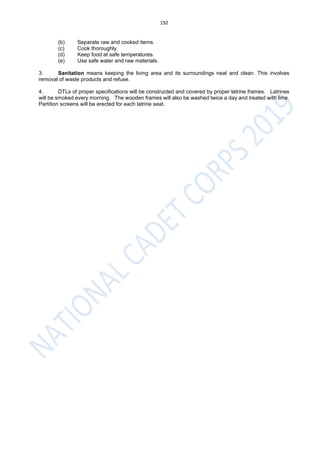 192
(b) Separate raw and cooked items.
(c) Cook thoroughly.
(d) Keep food at safe temperatures.
(e) Use safe water and raw materials.
3. Sanitation means keeping the living area and its surroundings neat and clean. This involves
removal of waste products and refuse.
4. DTLs of proper specifications will be constructed and covered by proper latrine frames. Latrines
will be smoked every morning. The wooden frames will also be washed twice a day and treated with lime.
Partition screens will be erected for each latrine seat.
 