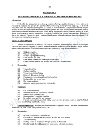 193
CHAPTER HH - II
FIRST AID IN COMMON MEDICAL EMERGENCIES AND TREATMENT OF WOUNDS
Introduction
1. First aid is the assistance given to any person suffering a sudden illness or injury, with care
provided to preserve life, prevent the condition from worsening, and/or promote recovery. At its most
basic, first aid is the initial assistance given to a victim of injury or illness. Comprised of relatively simple
techniques that can be performed with rudimentary equipment, first aid is usually carried out by a lay person
until professional medical assistance arrives. There will be number of occasions on which we may be faced
with a situation where, we may be required to provide First Aid to the injured, because of an accident or
due to any calamity. Therefore, it is very important for all cadets to have knowledge of providing basic First
Aid in common medical emergencies.
Injuries to Internal Organs
2. Internal injuries cannot be seen but can only be suspected, where bleeding instead of coming to
the surface occurs into the cavity of chest or abdomen where in important organs like heart, lungs, liver or
spleen might get ruptured. The following symptoms are observed in case of internal injuries:-
(a) Cold clammy skin.
(b) Weak or rapid pulse.
(c) Shallow sighing and breathing.
(d) Face pinched and pale.
(e) Eyes deeply sunken with dark rings around them.
(f) Patient usually restless and anxious and may lose consciousness.
3. Recognition.
(a) Trouble breathing
(b) Shallow breathing
(c) Tenderness at site of injury
(d) Deformity & bruising of chest
(e) Pain upon movement/deep breathing/coughing
(f) Dusky or blue lips or nail beds
(g) May cough up blood
(h) Crackling feeling upon touching victim’s skin
4. Treatment.
(a) Call for an ambulance
(b) Assist the victim into a position of comfort
(c) Conduct a secondary survey
(d) Monitor patient’s condition carefully
(e) Be vigilant, keep alert for any changes.
(f) If a flail segment is suspected, tightly secure a bulky dressing (such as a tightly folded
hand towel) to help stabilize the injury.
5. Open Chest Wounds. An open pneumothorax or sucking chest wound - the chest wall has been
penetrated (by knife, bullet, falling onto a sharp object...)
6. Recognition.
(a) An open chest wound – escaping air
(b) Entrance and possible exit wound (exit wounds are more severe)
(c) Trouble breathing
(d) Sucking sound as air passes through opening in chest wall
(e) Blood or blood-stained bubbles may be expelled with each exhalation
 