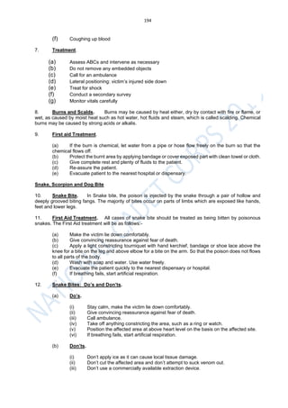 194
(f) Coughing up blood
7. Treatment.
(a) Assess ABCs and intervene as necessary
(b) Do not remove any embedded objects
(c) Call for an ambulance
(d) Lateral positioning: victim’s injured side down
(e) Treat for shock
(f) Conduct a secondary survey
(g) Monitor vitals carefully
8. Burns and Scalds. Burns may be caused by heat either, dry by contact with fire or flame, or
wet, as caused by moist heat such as hot water, hot fluids and steam, which is called scalding. Chemical
burns may be caused by strong acids or alkalis.
9. First aid Treatment.
(a) If the burn is chemical, let water from a pipe or hose flow freely on the burn so that the
chemical flows off.
(b) Protect the burnt area by applying bandage or cover exposed part with clean towel or cloth.
(c) Give complete rest and plenty of fluids to the patient.
(d) Re-assure the patient.
(e) Evacuate patient to the nearest hospital or dispensary.
Snake, Scorpion and Dog Bite
10. Snake Bite. In Snake bite, the poison is injected by the snake through a pair of hollow and
deeply grooved biting fangs. The majority of bites occur on parts of limbs which are exposed like hands,
feet and lower legs.
11. First Aid Treatment. All cases of snake bite should be treated as being bitten by poisonous
snakes. The First Aid treatment will be as follows:-
(a) Make the victim lie down comfortably.
(b) Give convincing reassurance against fear of death.
(c) Apply a light constricting tourniquet with hand kerchief, bandage or shoe lace above the
knee for a bite on the leg and above elbow for a bite on the arm. So that the poison does not flows
to all parts of the body.
(d) Wash with soap and water. Use water freely.
(e) Evacuate the patient quickly to the nearest dispensary or hospital.
(f) If breathing fails, start artificial respiration.
12. Snake Bites: Do’s and Don’ts.
(a) Do’s.
(i) Stay calm, make the victim lie down comfortably.
(ii) Give convincing reassurance against fear of death.
(iii) Call ambulance.
(iv) Take off anything constricting the area, such as a ring or watch.
(v) Position the affected area at above heart level on the basis on the affected site.
(vi) If breathing fails, start artificial respiration.
(b) Don’ts.
(i) Don’t apply ice as it can cause local tissue damage.
(ii) Don’t cut the affected area and don’t attempt to suck venom out.
(iii) Don’t use a commercially available extraction device.
 