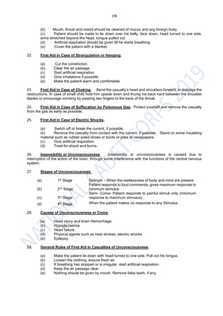 196
(b) Mouth, throat and nostril should be cleaned of mucus and any foreign body.
(c) Patient should be made to lie down over his belly, face down, head turned to one side,
arms stretched beyond the head, tongue pulled out.
(d) Artificial respiration should be given till he starts breathing.
(e) Cover the patient with a blanket.
22. First Aid in Case of Strangulation or Hanging.
(a) Cut the constriction.
(b) Clear the air passage.
(c) Start artificial respiration.
(d) Give inhalations if possible.
(e) Make the patient warm and comfortable.
23. First Aid in Case of Choking. Bend the casualty’s head and shoulders forward, to dislodge the
obstructions. In case of small child hold him upside down and thump his back hard between the shoulder
blades or encourage vomiting by passing two fingers to the back of the throat.
24. First Aid in Case of Suffocation by Poisonous Gas. Protect yourself and remove the casualty
from the gas as early as possible.
25. First Aid in Case of Electric Shocks.
(a) Switch off or break the current, if possible.
(b) Remove the casualty from contact with the current, if possible. Stand on some insulating
material such as rubber soled shoes or boots or piles of newspapers.
(c) Give artificial respiration.
(d) Treat for shock and burns.
26. Insensibility or Unconsciousness. Insensibility or unconsciousness is caused due to
interruption of the action of the brain, through some interference with the functions of the central nervous
system.
27. Stages of Unconsciousness.
(a) 1st Stage Delirium – When the restlessness of body and mind are present.
(b) 2nd Stage
Patient responds to loud commands, gives maximum response to
minimum stimulus.
(c) 3rd Stage
Semi- Coma- Patient responds to painful stimuli only (minimum
response to maximum stimulus).
(d) 4th Stage When the patient makes no response to any Stimulus.
28. Causes of Unconsciousness or Coma.
(a) Head injury and brain Hemorrhage.
(b) Hypoglycaemia.
(c) Heart failure.
(d) Physical agents such as heat strokes, electric shocks.
(e) Epilepsy.
29. General Rules of First Aid in Casualties of Unconsciousness.
(a) Make the patient lie down with head turned to one side. Pull out his tongue.
(b) Loosen the clothing, ensure fresh air.
(c) If breathing has stopped or is irregular, start artificial respiration.
(d) Keep the air passage clear.
(e) Nothing should be given by mouth. Remove false teeth, if any.
 