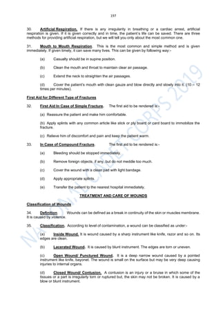 197
30. Artificial Respiration. If there is any irregularity in breathing or a cardiac arrest, artificial
respiration is given. If it is given correctly and in time, the patient’s life can be saved. There are three
methods for providing artificial respiration, but we will tell you only about the most common one.
31. Mouth to Mouth Respiration. This is the most common and simple method and is given
immediately. If given timely, it can save many lives. This can be given by following way:-
(a) Casualty should be in supine position.
(b) Clean the mouth and throat to maintain clear air passage.
(c) Extend the neck to straighten the air passages.
(d) Cover the patient’s mouth with clean gauze and blow directly and slowly into it. (10 – 12
times per minutes).
First Aid for Different Type of Fractures
32. First Aid In Case of Simple Fracture. The first aid to be rendered is:-
(a) Reassure the patient and make him comfortable.
(b) Apply splints with any common article like stick or ply board or card board to immobilize the
fracture.
(c) Relieve him of discomfort and pain and keep the patient warm.
33. In Case of Compound Fracture. The first aid to be rendered is:-
(a) Bleeding should be stopped immediately.
(b) Remove foreign objects, if any, but do not meddle too much.
(c) Cover the wound with a clean pad with light bandage.
(d) Apply appropriate splints.
(e) Transfer the patient to the nearest hospital immediately.
TREATMENT AND CARE OF WOUNDS
Classification of Wounds
34. Definition. Wounds can be defined as a break in continuity of the skin or muscles membrane.
It is caused by violence.
35. Classification. According to level of contamination, a wound can be classified as under:-
(a) Inside Wound. It is wound caused by a sharp instrument like knife, razor and so on. Its
edges are clean.
(b) Lacerated Wound. It is caused by blunt instrument. The edges are torn or uneven.
(c) Open Wound/ Punctured Wound. It is a deep narrow wound caused by a pointed
instrument like knife, bayonet. The wound is small on the surface but may be very deep causing
injuries to internal organs.
(d) Closed Wound/ Contusion. A contusion is an injury or a bruise in which some of the
tissues or a part is irregularly torn or ruptured but, the skin may not be broken. It is caused by a
blow or blunt instrument.
 