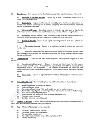 198
36. Open Wound. Open wounds can be classified according to the object that caused the wound:-
(a) Incisions or Incised Wounds. Caused by a clean, sharp-edged object such as
a knife, razor, or glass splinter.
(b) Lacerations. Irregular tear-like wounds caused by some blunt trauma. Lacerations and
incisions may appear linear (regular) or stellate (irregular). The term laceration is commonly
misused in reference to incisions.
(c) Abrasions (Grazes). Superficial wounds in which the top most layer of the skin (the
epidermis) is scraped off. Abrasions are often caused by a sliding fall onto a rough surface.
(d) Avulsions. Injuries in which a body structure is forcibly detached from its normal point of
insertion. A type of amputation where the extremity is pulled off rather than cut off.
(e) Puncture Wounds. Caused by an object puncturing the skin, such as a splinter, nail
or needle.
(f) Penetration Wounds. Caused by an object such as a knife entering and coming out
from the skin.
(g) Wounds. Caused by a bullet or similar projectile driving into or through the body. There
may be two wounds, one at the site of entry and one at the site of exit, generally referred to as a
"through-and-through."
37. Closed Wound. Closed wounds have fewer categories, but are just as dangerous as open
wounds:
(a) Hematomas (or blood tumor). Caused by damage to a blood vessel that in turn causes
blood to collect under the skin. Hematomas that originate from internal blood vessel pathology
are petechiae, purpura, and ecchymosis. The different classifications are based on size.
Hematomas that originate from an external source of trauma are contusions, also commonly called
bruises.
(b) Crush Injury. Caused by a great or extreme amount of force applied over a long period
of time.
38. First Aid For Wounds. The method for giving first aid for different types of wounds are:-
(a) Place the patient in a comfortable position.
(b) Stop the bleeding, if any.
(c) Remove any foreign body, if it is easily visible and can be easily removed.
(d) Prevent the entry of germs by applying sterilized dressing like first field or shell dressing.
(e) Give rest to the injured part by sling.
(f) Immobilize the part, if wound is large or complicated by fracture.
(g) Treat the patient for shock.
(h) Send the patient to nearest hospital.
39. Dressing of Wounds. A wound is to be cleaned with antiseptic lotion and covered with cotton or
gauze piece with medication, before applying the bandage.
40. Aim. The aim of dressing a wound is as under:-
(a) To protect the wound from infection.
(b) To reduce swelling and early healing.
(c) To support the effected part.
(d) To enable the individual to carry out his day to day routine.
(e) To stop the bleeding.
 