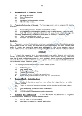 199
41. Articles Required for Dressing of Wounds.
(a) Anti septic (A/S) lotion.
(b) Cotton / Gauze piece
(c) Scissors.
(d) Bandages of different size and band aid.
(e) A/S ointment or powder.
42. Procedure for Dressing of Wounds. The following procedure is to be adopted while dressing
of wounds:-
(a) Reassure the patient and place him in comfortable position.
(b) Stop the bleeding, remove foreign body and clean the wound with A/S lotion and cotton.
(c) Apply A/S ointment or powder and cover it with gauze. Select suitable bandage, start
bandaging clock wise from outer aspect to inner aspect by covering 1/3 of previous lining.
(d) Put the knot away from the wound.
(e) Bandaging should not be either too tight or loose.
Conclusion
43. Wounds are a common feature among humans who are outdoor oriented. If cared properly during
early stage the wounds heal quickly. Resultantly the wounded person suffers less and is available to the
society as a healthy and fit person to resume work. NCC cadets by virtue of their routine are prone to
injuries and hence must possess this basic knowledge to help fellow cadets or friends in school or at home.
SUMMARY
1. First aid is the assistance given to any person suffering a sudden illness or injury, with care
provided to preserve life, prevent the condition from worsening, and/or promote recovery. At its most
basic, first aid is the initial assistance given to a victim of injury or illness. Comprised of relatively simple
techniques that can be performed with rudimentary equipment, first aid is usually carried out by a lay person
until professional medical assistance arrives.
2. The following symptoms are observed in case of internal injuries:-
(a) Cold clammy skin.
(b) Weak or rapid pulse.
(c) Shallow sighing and breathing.
(d) Face pinched and pale.
(e) Eyes deeply sunken with dark rings around them.
(f) Patient usually restless and anxious and may lose consciousness.
3. Burns and Scalds. First aid Treatment.
(a) If the burn is chemical, let water from a pipe or hose flow freely on the burn so that the
chemical flows off.
(b) Protect the burnt area by applying bandage or cover exposed part with clean towel or
cloth.
(c) Give complete rest and plenty of fluids to the patient.
(d) Re-assure the patient.
(e) Evacuate patient to the nearest hospital or dispensary.
4. Snake Bite. First Aid Treatment. All cases of snake bite should be treated as being bitten
by poisonous snakes. The First Aid treatment will be as follows:-
(a) Make the victim lie down comfortably.
(b) Give convincing reassurance against fear of death.
 