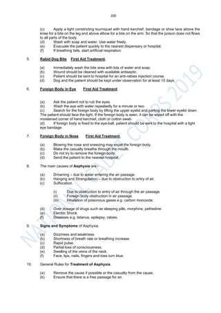 200
(c) Apply a light constricting tourniquet with hand kerchief, bandage or shoe lace above the
knee for a bite on the leg and above elbow for a bite on the arm. So that the poison does not flows
to all parts of the body.
(d) Wash with soap and water. Use water freely.
(e) Evacuate the patient quickly to the nearest dispensary or hospital.
(f) If breathing fails, start artificial respiration.
5. Rabid Dog Bite First Aid Treatment.
(a) Immediately wash the bite area with lots of water and soap.
(b) Wound should be cleaned with available antiseptic.
(c) Patient should be sent to hospital for an anti-rabies injection course.
(d) Dog and the patient should be kept under observation for at least 10 days.
6. Foreign Body in Eye First Aid Treatment.
(a) Ask the patient not to rub the eyes.
(b) Wash the eye with water repeatedly for a minute or two.
(c) Search for the foreign body by lifting the upper eyelid and parting the lower eyelid down.
The patient should face the light. If the foreign body is seen, it can be wiped off with the
moistened corner of hand kerchief, cloth or cotton swab.
(d) If foreign body is fixed to the eye-ball, patient should be sent to the hospital with a light
eye bandage.
7. Foreign Body in Nose First Aid Treatment.
(a) Blowing the nose and sneezing may expel the foreign body.
(b) Make the casualty breathe through the mouth.
(c) Do not try to remove the foreign body.
(d) Send the patient to the nearest hospital.
8. The main causes of Asphyxia are:-
(a) Drowning – due to water entering the air passage.
(b) Hanging and Strangulation – due to obstruction to entry of air.
(c) Suffocation.
(i) Due to obstruction to entry of air through the air passage.
(ii) Foreign body obstruction in air passage.
(iii) Inhalation of poisonous gases e.g. carbon monoxide.
(d) Over dosage of drugs such as sleeping pills, morphine, pethedine.
(e) Electric Shock.
(f) Diseases e.g. tetanus, epilepsy, rabies.
9. Signs and Symptoms of Asphyxia.
(a) Dizziness and weakness.
(b) Shortness of breath rate or breathing increase.
(c) Rapid pulse.
(d) Partial loss of consciousness.
(e) Swelling of the veins of the neck.
(f) Face, lips, nails, fingers and toes turn blue.
10. General Rules for Treatment of Asphyxia.
(a) Remove the cause if possible or the casualty from the cause.
(b) Ensure that there is a free passage for air.
 