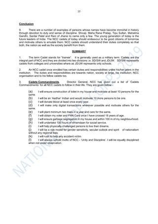 12
Conclusion
9. There are a number of examples of persons whose names have become immortal in history
through devotion to duty and sense of discipline. Shivaji, Maha Rana Pratap, Tipu Sultan, Mahatma
Gandhi, Sardar Patel and Rani of Jhansi to name only a few. The young generation of today is the
future leaders of India. The NCC cadets of today should endeavour to be good citizens of tomorrow
and motivate others to emulate them. NCC cadets should understand their duties completely so that
both, the nation as well as the society benefit from them.
SUMMARY
1. The term Cadet stands for “trainee”. It is generally used as a military term. Cadets are the
integral part of NCC and they are divided into two divisions i.e. SD/SW and JD/JW. SD/SW represents
cadets from colleges and universities where as JD/JW represents only schools.
2. An NCC cadet once enrolled has certain duties and responsibilities unlike his/her peers in the
institution. The duties and responsibilities are towards nation, society at large, his institution, NCC
organisation and to his fellow cadets too.
3. Cadets Commandments. Director General, NCC has given out a list of ‘Cadets
Commandments’ for all NCC cadets to follow in their life. They are given below:-
(a) I will ensure construction of toilet in my house and motivate at least 10 persons for the
same.
(b) I will be an ‘Aadhar’ Indian and would motivate 10 more persons to be one.
(c) I will donate blood at least once every year.
(d) I will make only digital transactions wherever possible and motivate others for the
same.
(e) I will plant minimum two trees in a year and care for the same.
(f) I will obtain my voter and PAN Card once I have crossed 18 years of age.
(g) I will ensure garbage segregation in my house and within 100 m of my neighbourhood.
(h) I will undertake 100 hours of shramdaan for social service.
(i) I will help physically-challenged persons to live their dreams.
(j) I will be a role model for gender sensitivity, secular outlook and spirit of nationalism
without any regional bias.
(k) I will rush to help any accident victim.
(l) I will always uphold motto of NCC - ‘Unity and Discipline’. I will be equally disciplined
when not under observation.
 