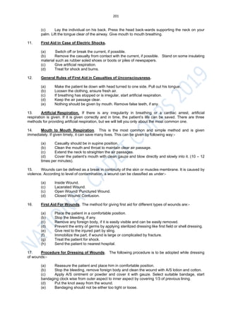 201
(c) Lay the individual on his back. Press the head back-wards supporting the neck on your
palm. Lift the tongue clear of the airway. Give mouth to mouth breathing.
11. First Aid in Case of Electric Shocks.
(a) Switch off or break the current, if possible.
(b) Remove the casualty from contact with the current, if possible. Stand on some insulating
material such as rubber soled shoes or boots or piles of newspapers.
(c) Give artificial respiration.
(d) Treat for shock and burns.
12. General Rules of First Aid in Casualties of Unconsciousness.
(a) Make the patient lie down with head turned to one side. Pull out his tongue.
(b) Loosen the clothing, ensure fresh air.
(c) If breathing has stopped or is irregular, start artificial respiration.
(d) Keep the air passage clear.
(e) Nothing should be given by mouth. Remove false teeth, if any.
13. Artificial Respiration. If there is any irregularity in breathing or a cardiac arrest, artificial
respiration is given. If it is given correctly and in time, the patient’s life can be saved. There are three
methods for providing artificial respiration, but we will tell you only about the most common one.
14. Mouth to Mouth Respiration. This is the most common and simple method and is given
immediately. If given timely, it can save many lives. This can be given by following way:-
(a) Casualty should be in supine position.
(b) Clean the mouth and throat to maintain clear air passage.
(c) Extend the neck to straighten the air passages.
(d) Cover the patient’s mouth with clean gauze and blow directly and slowly into it. (10 – 12
times per minutes).
15. Wounds can be defined as a break in continuity of the skin or muscles membrane. It is caused by
violence. According to level of contamination, a wound can be classified as under:-
(a) Inside Wound.
(c) Lacerated Wound.
(c) Open Wound/ Punctured Wound.
(d) Closed Wound/ Contusion.
16. First Aid For Wounds. The method for giving first aid for different types of wounds are:-
(a) Place the patient in a comfortable position.
(b) Stop the bleeding, if any.
(c) Remove any foreign body, if it is easily visible and can be easily removed.
(d) Prevent the entry of germs by applying sterilized dressing like first field or shell dressing.
(e) Give rest to the injured part by sling.
(f) Immobilize the part, if wound is large or complicated by fracture.
(g) Treat the patient for shock.
(h) Send the patient to nearest hospital.
17. Procedure for Dressing of Wounds. The following procedure is to be adopted while dressing
of wounds:-
(a) Reassure the patient and place him in comfortable position.
(b) Stop the bleeding, remove foreign body and clean the wound with A/S lotion and cotton.
(c) Apply A/S ointment or powder and cover it with gauze. Select suitable bandage, start
bandaging clock wise from outer aspect to inner aspect by covering 1/3 of previous lining.
(d) Put the knot away from the wound.
(e) Bandaging should not be either too tight or loose.
 