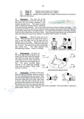 204
(x) Stage 10:- Maintain same position as in Stage 3.
(xi) Stage 11:- Maintain same position as in stage 2.
(xii) Stage 12:- Maintain same position as in Stage 1 and then take your hand down.
Make the rest posture.
(e) Shavasana. The main aim of this
asana is releasing the mind from the body. By
this asana we can achieve relaxation in the
shortest possible time. This asana provides
relief in disease like blood pressure, weakness
of nerves and other ailments. Lie on your back and let your body be relaxed completely. Your
feet should be 30-45 cm apart, arms in sides with palm upwards, eyes gently closed with attention
on breathing. Keep body in a straight position. For proper blood circulation in the body, the legs,
hand and neck should have no curves or bend. Take a long and deep breath then concentrate on
each and every part of your body, putting it in a relaxed state Timing 5-10 minutes.
(f) Vajrasana. Bend the legs and sit on
knees. Place the heels at the sides of the anus in
such a way that thighs rest on the legs and the
buttock rest on the heels. Stretch the arms and
place the hands on the knees. Keep the knees close
by. Sit erect. This asana can be done immediately
after eating food. This helps digestion and
eliminates gas troubles. Timing 1-3 minutes.
(g) Dhanurasana. Lie down on
the chest, legs should be folded at the
knees and the feet should be grasped
with both the hands near the ankles.
The thighs and the chest should be
raised, making the body appear like a
bow. This asana provides good
exercise to the abdominal muscles,
lower back and thighs, Timing 10-30
seconds, 4-5 times.
(h) Chakrasana. Lie down on the back.
Bend the legs at the knees. Heels are close to
the hips and sole touching the ground. Bend
the arms at the elbows and place them on the
ground on either side of the head. Place them
in such a way that palms should rest on the
ground and the direction of the fingers should
be towards your feet. First raise your hips and
waist, keeping the legs straight. Raise the back as far as possible. This asana helps in making the
spine supple. Timing ½ -1 min, 1-2 times.
 