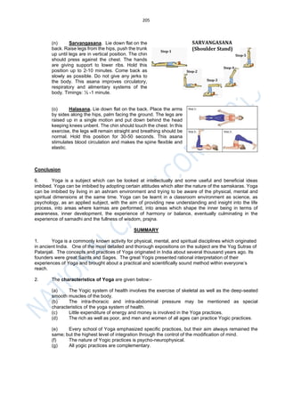205
(n) Sarvangasana. Lie down flat on the
back. Raise legs from the hips, push the trunk
up until legs are in vertical position. The chin
should press against the chest. The hands
are giving support to lower ribs. Hold this
position up to 2-10 minutes. Come back as
slowly as possible. Do not give any jerks to
the body. This asana improves circulatory,
respiratory and alimentary systems of the
body. Timings: ½ -1 minute.
(o) Halasana. Lie down flat on the back. Place the arms
by sides along the hips, palm facing the ground. The legs are
raised up in a single motion and put down behind the head
keeping knees unbent. The chin should touch the chest. In this
exercise, the legs will remain straight and breathing should be
normal. Hold this position for 30-50 seconds. This asana
stimulates blood circulation and makes the spine flexible and
elastic.
Conclusion
6. Yoga is a subject which can be looked at intellectually and some useful and beneficial ideas
imbibed. Yoga can be imbibed by adopting certain attitudes which alter the nature of the samskaras. Yoga
can be imbibed by living in an ashram environment and trying to be aware of the physical, mental and
spiritual dimensions at the same time. Yoga can be learnt in a classroom environment as science, as
psychology, as an applied subject, with the aim of providing new understanding and insight into the life
process, into areas where karmas are performed, into areas which shape the inner being in terms of
awareness, inner development, the experience of harmony or balance, eventually culminating in the
experience of samadhi and the fullness of wisdom, prajna.
SUMMARY
1. Yoga is a commonly known activity for physical, mental, and spiritual disciplines which originated
in ancient India. One of the most detailed and thorough expositions on the subject are the Yog Sutras of
Patanjali. The concepts and practices of Yoga originated in India about several thousand years ago. Its
founders were great Saints and Sages. The great Yogis presented rational interpretation of their
experiences of Yoga and brought about a practical and scientifically sound method within everyone’s
reach.
2. The characteristics of Yoga are given below:-
(a) The Yogic system of health involves the exercise of skeletal as well as the deep-seated
smooth muscles of the body.
(b) The intra-thoracic and intra-abdominal pressure may be mentioned as special
characteristics of the yoga system of health.
(c) Little expenditure of energy and money is involved in the Yoga practices.
(d) The rich as well as poor, and men and women of all ages can practice Yogic practices.
(e) Every school of Yoga emphasized specific practices, but their aim always remained the
same; but the highest level of integration through the control of the modification of mind.
(f) The nature of Yogic practices is psycho-neurophysical.
(g) All yogic practices are complementary.
 
