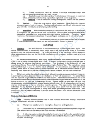 207
(iv) Provide instruction on the correct position for landings, especially in rough seas
and high-speed landings to prevent body injuries.
(v) Detailed rescue instructions and survival techniques in the event of equipment
failure, emergency water landings especially in high winds and/or rough seas.
(vi) Warning. If you do not receive a safety briefing do not parasail with that operator!
(g) Weather. Check the local weather before parasailing. Never fly in rain, fog or an
approaching storm fronts in the area. Avoid parasailing in winds over 15 mph which can increase
your risk in the event during an emergency water landing.
(h) Age Limits. Most operators claim that you can parasail at 8 years old. It is important
to understand that there are some basic physical and communication skill requirements when
parasailing, especially in an emergency which can become problematic. Therefore, I would
recommend that parasailers be at least 14 years of age to participate and fly only with an adult.
(j) Fear of Heights. You should not parasail if you panic easily; or have fear of heights;
or for any other reason that makes you feel uncomfortable or hesitant to parasail.
SLITHERING
4. Definition. The literal definition of the word slithering is to slide or glide, like a reptile. This
can be better explained as descending from a height, most of the times a bridge, slowly at a controlled
pace and touch the surface underneath. The thrill in this sport is to see the ground coming closer and
closer as you descend down and feel the wind in your hair and with no support besides a rope, which one
is tied with.
5. It is also known as fast roping. Fast-roping, also known as Fast Rope Insertion Extraction System
(FRIES) is a technique for descending a thick rope. It is useful for deploying troops from a helicopter in
places where the helicopter itself cannot touch down. First developed by the British with UK rope
manufacturer Marlow Ropes, its first combat use was during the Falkland War. The original rope was a
thick nylon that could be used in a manner akin to a Firepole. The special ropes used today are braided
(plaited), which results in pattern on the outer circumference that is not smooth and so is easier to grip.
Originally, each person would hold the rope for the next person; however, this has been phased out.
6. Slithering is quicker than abseiling (rappelling), although more dangerous, particularly if the person
is carrying a heavy load, because the rope is not attached to them with a descender. The person holds
onto the rope with his gloved hands and feet and slides down it. The British method advises not to use
the feet as this can make the descent for following personnel more dangerous because boot polish or the
leather of the boot can make the rope extremely slippery. Several people can slide down the same rope
simultaneously, provided that there is a gap of approximately 3 meters (9.8 ft) between them, so that each
one has time to get out of the way when they reach the ground. The rope must be thick, typically 40
millimetres (1.6 in) diameter, to prevent it from being wildly jerked about from the rotor blast of the
helicopter. It is essential to wear gloves, as sliding down a rope generates great heat from friction. Fast
roping onto a ship can take approximately 30 seconds, and is used when a rapid build-up of boarding forces
is required.
Uses and Techniques of Slithering
7. Uses. Slithering is most commonly used in three situations which make landing a helicopter a
potential safety hazard which are as follows:-
(a) When ground is soft or uneven making for a dangerous landing situation.
(b) Deployment into an urban setting with low building rooftops can be completed using a fast
rope without having to find a large clearing to set down the helicopter.
(c) A slithering deployment can be used when there is risk of fire from the opposition as fast
roping shortens the time required to get the soldiers down and on to the ground, then the helicopter
moved is out of danger.
 