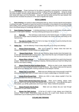 208
8. Techniques. Proper technique for the sliders is essential in ensuring that an individual onthe
line does not deploy too fast, risking injury on landing or falling off the line altogether. Going too slowly
can cause a logjam, forcing a longer deployment time. To fast rope, the soldier grabs onto the rope with
both hands then steps out of the helicopter. Using both feet the soldier pinches the rope between their
boots and then increases the pressure on the rope to regulate their speed.
ROCK CLIMBING
9. Rock climbing is an activity in which participants climb up, down or across natural rock formations
or artificial rock walls. The goal is to reach the summit of a formation or the endpoint of a pre-defined route
without falling. Rock climbing competitions have objectives of completing the route in the quickest possible
time or the farthest along an increasingly difficult route.
10. Rock Climbing Techniques A climbing technique is any type or combination of body posture,
movement, or hold used in climbing. The Rock-Climbing techniques are as follows:-
(a) Foot Jam. This technique is also known as the heel-to-toe jam. It involves jamming
the foot into a larger crack by twisting the foot into place, the contact with the crack being on the
heel and toes.
(b) Toe Jam in a Crack. When the foot is too large, the toe jam is used by locking the toes
into a crack and lowering the heel down.
11. Safety Tips. Use the following 10 tips to keep safe when you’re doing rock climbing:-
(a) Always Check Harnesses. After you’ve geared up, always check that both the
climber’s and belayers’ harness buckles are doubled back.
(b) Always Check Knots. Before you start climbing, always double check that leader’s tie-
in knot right and finished with a backup knot. Also check that the rope is threaded through both
the harness waist loop and the leg loops.
(c) Always Wear a Helmet. A climbing helmet is essential if you want to live long and
prosper. Always wear one when climbing or belaying. Helmets protect your head from falling rocks
and from the impact of falling.
(d) Always Check the Rope and Belay Device. Before you lead a route, always double
check that the rope is properly threaded through the device. Also, always make sure the rope and
belay device are attached with a locking carabineer to the belayers’ harness.
(e) Always Use a Long Rope. Make sure your climbing rope is long enough to reach the
anchors and lower back down on a sport route or to reach a belay ledge on multi-pitch routes.
(f) Always Bring Enough Gear. Before you climb a route, always eyeball it from the
ground and determine what you need to bring.
(g) Always Climb with the Rope Over Your Leg. When you’re leading, always make
sure the rope is over your leg rather than between them or behind one. If you fall with the rope in
this position, you will flip upside down and hit your head. Wear a helmet for protection.
(h) Always Properly Clip the Rope. Make sure you always clip your rope through
carabineers on quick draws correctly.
(j) Always Use Safe Anchors. At the top of a pitch or route, always use at least two
anchors. Three is better. Redundancy keeps you alive. On a sport route, always use locking
carabineers if you’re lowering down to top-rope off the anchors.
CYCLING AND TREKKING
 