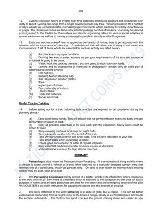 209
12. Cycling expedition refers to cycling over long distances prioritizing pleasure and endurance over
utility or speed. Cycling can range from a single day ride to multi-day trips. Trekking is walking for a number
of days, usually on uncharted paths, in challenging environments which are likely to be hilly, mountainous
or jungle. The Himalayan routes are famous for attracting a large number of trekkers. Tours may be planned
and organized by the Cadets for themselves and also for organizing rallies for various social activities to
spread awareness as well as to convey a message to people in remote and far flung areas.
13. Each trek teaches oneself how to appreciate the beauty of nature, how to get adjusted with the
situation and the importance of planning. A well-planned trek will allow you to enjoy it and avoid any
inconvenience. A list of items which are essential for such an activity are listed below:-
(a) Good rucksack in proper condition.
(b) Clothing like wind cheater, woolens as per your requirements of the stay and season in
which trek is going to be done.
(c) Water, food and cooking utensils (if you are going to cook your own food).
(d) Camera and its accessories (if interested in photography, always carry an extra pair of
batteries and camera phone).
(e) First Aid box.
(f) Sleeping Mat or Sleeping Bag.
(g) Oral rehydration solution (ORS).
(h) Rope.
(j) A good pair of shoes.
(k) Cap (preferably of cotton).
(l) Toiletry items.
(m) Torch and batteries.
(n) Marker and chalk.
Useful Tips for Trekking
14. Before setting out for a trek, following hints and tips are required to be considered during the
planning phase:-
(a) Keep toilet items handy. This will ensure that no germs/infection enters the body through
consumption of water or food.
(b) Carry all possible essentials in the ruck sack with the expedition. Heavy items could be
ferried by road.
(c) Carry sleeping mattress or durries for `night halts.
(d) Carry adequate woollens for the period of the trek.
(e) Take off your shoes at drink and lunch halts. This will give relaxation to your feet.
(f) Take small steps when ascending up slope.
(g) Ensure good consumption of water at regular intervals.
(h) Carry essential medicines to cater for minor injuries or disorders.
(j) Acclimatization is a must for high altitude marches.
SUMMARY
1. Parasailing is also known as Parascending or Parakiting. It is a recreational kiting activity where
a person is towed behind a vehicle or a boat while attached to a specially designed canopy wing that
reminds one of a parachutes, known as parasail wing. On land or over water the manned kite’s moving
anchor may be a car, truck or a boat.
2. The Parasailing Equipment mainly consist of a Glider, which in its inflated firm offers resistance
to the wind and the air, then there is a harness which is attached to the paraglide and the pilot for safety
purpose. A helmet and an extra parachute are there for the safety and the emergency landing of the pilot
VARIOMETER is the main instrument for gauging the ascent and the descent of the pilot.
3. The literal definition of the word slithering is to slide or glide, like a reptile. This can be better
explained as descending from a height, most of the times a bridge, slowly at a controlled pace and touch
the surface underneath. The thrill in this sport is to see the ground coming closer and closer as you
 
