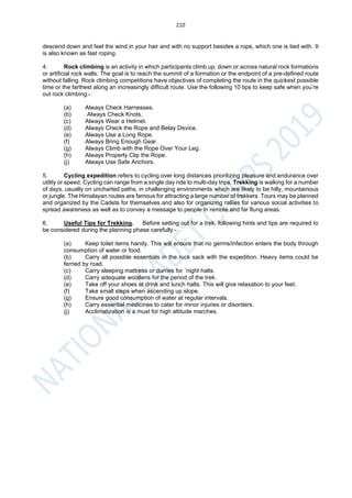 210
descend down and feel the wind in your hair and with no support besides a rope, which one is tied with. It
is also known as fast roping.
4. Rock climbing is an activity in which participants climb up, down or across natural rock formations
or artificial rock walls. The goal is to reach the summit of a formation or the endpoint of a pre-defined route
without falling. Rock climbing competitions have objectives of completing the route in the quickest possible
time or the farthest along an increasingly difficult route. Use the following 10 tips to keep safe when you’re
out rock climbing:-
(a) Always Check Harnesses.
(b) Always Check Knots.
(c) Always Wear a Helmet.
(d) Always Check the Rope and Belay Device.
(e) Always Use a Long Rope.
(f) Always Bring Enough Gear.
(g) Always Climb with the Rope Over Your Leg.
(h) Always Properly Clip the Rope.
(j) Always Use Safe Anchors.
5. Cycling expedition refers to cycling over long distances prioritizing pleasure and endurance over
utility or speed. Cycling can range from a single day ride to multi-day trips. Trekking is walking for a number
of days, usually on uncharted paths, in challenging environments which are likely to be hilly, mountainous
or jungle. The Himalayan routes are famous for attracting a large number of trekkers. Tours may be planned
and organized by the Cadets for themselves and also for organizing rallies for various social activities to
spread awareness as well as to convey a message to people in remote and far flung areas.
6. Useful Tips for Trekking. Before setting out for a trek, following hints and tips are required to
be considered during the planning phase carefully:-
(a) Keep toilet items handy. This will ensure that no germs/infection enters the body through
consumption of water or food.
(b) Carry all possible essentials in the ruck sack with the expedition. Heavy items could be
ferried by road.
(c) Carry sleeping mattress or durries for `night halts.
(d) Carry adequate woollens for the period of the trek.
(e) Take off your shoes at drink and lunch halts. This will give relaxation to your feet.
(f) Take small steps when ascending up slope.
(g) Ensure good consumption of water at regular intervals.
(h) Carry essential medicines to cater for minor injuries or disorders.
(j) Acclimatization is a must for high altitude marches.
 