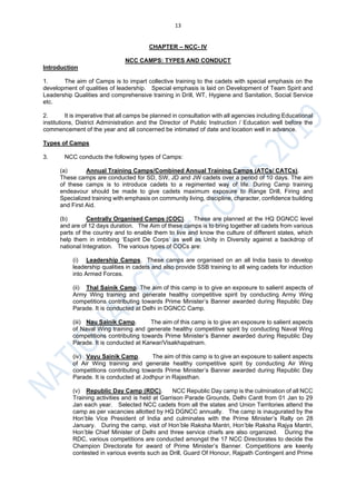 13
CHAPTER – NCC- IV
NCC CAMPS: TYPES AND CONDUCT
Introduction
1. The aim of Camps is to impart collective training to the cadets with special emphasis on the
development of qualities of leadership. Special emphasis is laid on Development of Team Spirit and
Leadership Qualities and comprehensive training in Drill, WT, Hygiene and Sanitation, Social Service
etc.
2. It is imperative that all camps be planned in consultation with all agencies including Educational
institutions, District Administration and the Director of Public Instruction / Education well before the
commencement of the year and all concerned be intimated of date and location well in advance.
Types of Camps
3. NCC conducts the following types of Camps:
(a) Annual Training Camps/Combined Annual Training Camps (ATCs/ CATCs).
These camps are conducted for SD, SW, JD and JW cadets over a period of 10 days. The aim
of these camps is to introduce cadets to a regimented way of life. During Camp training
endeavour should be made to give cadets maximum exposure to Range Drill, Firing and
Specialized training with emphasis on community living, discipline, character, confidence building
and First Aid.
(b) Centrally Organised Camps (COC). These are planned at the HQ DGNCC level
and are of 12 days duration. The Aim of these camps is to bring together all cadets from various
parts of the country and to enable them to live and know the culture of different states, which
help them in imbibing ‘Espirit De Corps’ as well as Unity in Diversity against a backdrop of
national Integration. The various types of COCs are:
(i) Leadership Camps. These camps are organised on an all India basis to develop
leadership qualities in cadets and also provide SSB training to all wing cadets for induction
into Armed Forces.
(ii) Thal Sainik Camp. The aim of this camp is to give an exposure to salient aspects of
Army Wing training and generate healthy competitive spirit by conducting Army Wing
competitions contributing towards Prime Minister’s Banner awarded during Republic Day
Parade. It is conducted at Delhi in DGNCC Camp.
(iii) Nau Sainik Camp. The aim of this camp is to give an exposure to salient aspects
of Naval Wing training and generate healthy competitive spirit by conducting Naval Wing
competitions contributing towards Prime Minister’s Banner awarded during Republic Day
Parade. It is conducted at Karwar/Visakhapatnam.
(iv) Vayu Sainik Camp. The aim of this camp is to give an exposure to salient aspects
of Air Wing training and generate healthy competitive spirit by conducting Air Wing
competitions contributing towards Prime Minister’s Banner awarded during Republic Day
Parade. It is conducted at Jodhpur in Rajasthan.
(v) Republic Day Camp (RDC). NCC Republic Day camp is the culmination of all NCC
Training activities and is held at Garrison Parade Grounds, Delhi Cantt from 01 Jan to 29
Jan each year. Selected NCC cadets from all the states and Union Territories attend the
camp as per vacancies allotted by HQ DGNCC annually. The camp is inaugurated by the
Hon’ble Vice President of India and culminates with the Prime Minister’s Rally on 28
January. During the camp, visit of Hon’ble Raksha Mantri, Hon’ble Raksha Rajya Mantri,
Hon’ble Chief Minister of Delhi and three service chiefs are also organized. During the
RDC, various competitions are conducted amongst the 17 NCC Directorates to decide the
Champion Directorate for award of Prime Minister’s Banner. Competitions are keenly
contested in various events such as Drill, Guard Of Honour, Rajpath Contingent and Prime
 