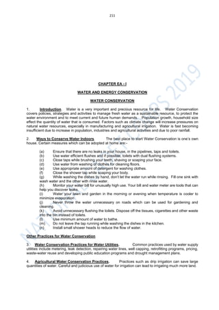 211
CHAPTER EA - I
WATER AND ENERGY CONSERVATION
WATER CONSERVATION
1. Introduction. Water is a very important and precious resource for life. Water Conservation
covers policies, strategies and activities to manage fresh water as a sustainable resource, to protect the
water environment and to meet current and future human demands. Population growth, household size
effect the quantity of water that is consumed. Factors such as climate change will increase pressures on
natural water resources, especially in manufacturing and agricultural irrigation. Water is fast becoming
insufficient due to increase in population, industries and agricultural activities and due to poor rainfall.
2. Ways to Conserve Water Indoors. The best place to start Water Conservation is one’s own
house. Certain measures which can be adopted at home are:-
(a) Ensure that there are no leaks in your house, in the pipelines, taps and toilets.
(b) Use water efficient flushes and if possible, toilets with dual flushing systems.
(c) Close taps while brushing your teeth, shaving or soaping your face.
(d) Use water from washing of clothes for cleaning floors.
(e) Use appropriate amount of detergent for washing clothes.
(f) Close the shower tap while soaping your body.
(g) While washing the dishes by hand, don’t let the water run while rinsing. Fill one sink with
wash water and the other with rinse water.
(h) Monitor your water bill for unusually high use. Your bill and water meter are tools that can
help you discover leaks.
(i) Water your lawn and garden in the morning or evening when temperature is cooler to
minimize evaporation
(j) Never throw the water unnecessary on roads which can be used for gardening and
cleaning.
(k) Avoid unnecessary flushing the toilets. Dispose off the tissues, cigarettes and other waste
into the bin instead of toilets.
(l) Use minimum amount of water to bathe.
(m) Do not leave the tap running while washing the dishes in the kitchen.
(n) Install small shower heads to reduce the flow of water.
Other Practices for Water Conservation
3. Water Conservation Practices for Water Utilities. Common practices used by water supply
utilities include metering, leak detection, repairing water lines, well capping, retrofitting programs, pricing,
waste-water reuse and developing public education programs and drought management plans.
4. Agricultural Water Conservation Practices. Practices such as drip irrigation can save large
quantities of water. Careful and judicious use of water for irrigation can lead to irrigating much more land.
 