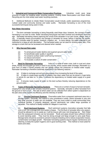 212
5. Industrial and Commercial Water Conservation Practices. Industries could save large
amounts of water by installing water recycling systems. Cooling Water Recirculation and Wash Water
Recycling are the most widely used water recycling practices.
6. Additional Methods to initiate Water Conservation would include, public awareness programmes,
nukkad natak and community dramas and water audits. Rainwater harvesting is one of the most
successful techniques being used in India.
Rain Water Harvesting
7. The term rainwater harvesting is being frequently used these days; however, the concept of water
harvesting is not new for India. Water harvesting techniques had been evolved and developed centuries
ago. Rainwater harvesting means capturing the runoff of the rainwater in our own house, village, town or
city. It basically means accumulation and storage of rainwater for reuse, before it reaches the aquifer.
Utilization includes water for garden, livestock, irrigation, etc. In many places, the water collected is just
redirected to a deep pit with percolation. The harvested water can be used for drinking water also, if the
storage is a tank that can be accessed and cleaned when needed.
8. Why Harvest Rain water.
(a) To arrest ground water decline and augment ground water table
(b) To beneficiate water quality in aquifers
(c) To conserve surface water runoff during monsoon
(d) To reduce soil erosion
(e) To inculcate a culture of water conservation
9. Need for Rainwater Harvesting. India is in a state of water crisis, both in rural and urban
areas. Floods and droughts go hand in hand in our country, which causes water shortage. Rainwater is a
pure form of water if stored properly and can greatly reduce the pressures on treated water supply.
Rainwater harvesting is therefore extremely essential for the following reasons: -
(a) It helps to recharge sub soil and groundwater thus increasing the level of the water.
(b) It helps to create large quantity of pollution free clean water that can be stored in huge tanks
or ponds for use later on. In cities, it reduces the dependency on treated water supply to a great
extant.
(c) It ensures ready supply of water on the land surface thereby reducing dependence on the
ground water.
10. Types of Rainwater Harvesting Systems. There are a number of ways to harvest rainwater,
ranging from very simple to the complex industrial systems. Generally, rainwater is either harvested from
the ground or from a roof. The rate at which water can be collected from either system is dependent on
the plan area of the system, its efficiency and the intensity of rainfall.
(a) Ground Catchment Systems. Channelize water from a prepared catchment area into a
storage system. Generally, this method is only considered in areas, where rainwater is very rare
and other sources of water are not available. They are more suited to small communities than
individual families. If properly designed, ground catchments can collect large quantities of
rainwater. This method is ideally suitable for villages in rural India.
(b) Roof Catchment Systems. Roof catchment systems channelize rainwater that falls
onto a roof, into a storage tank via a system of pipes. The first flush of rainwater after a dry season,
should be allowed to run to waste as, it will be impure with dust, bird droppings etc. Rain Water
from the subsequent showers can be harvested. Roofs and pipes should have sufficient incline
to avoid standing water. They must be strong enough and large enough to carry peak flows.
Storage tanks should be covered to prevent mosquito breeding and to reduce evaporation losses,
contamination and algae growth. Rainwater harvesting systems require regular maintenance and
cleaning, to keep the system hygienic and in good working order. This method is most suited for
towns and cities.
 