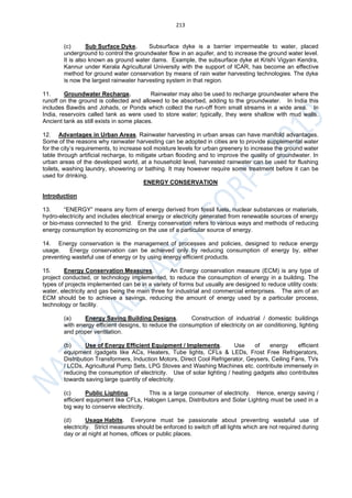 213
(c) Sub Surface Dyke. Subsurface dyke is a barrier impermeable to water, placed
underground to control the groundwater flow in an aquifer, and to increase the ground water level.
It is also known as ground water dams. Example, the subsurface dyke at Krishi Vigyan Kendra,
Kannur under Kerala Agricultural University with the support of ICAR, has become an effective
method for ground water conservation by means of rain water harvesting technologies. The dyke
is now the largest rainwater harvesting system in that region.
11. Groundwater Recharge. Rainwater may also be used to recharge groundwater where the
runoff on the ground is collected and allowed to be absorbed, adding to the groundwater. In India this
includes Bawdis and Johads, or Ponds which collect the run-off from small streams in a wide area. In
India, reservoirs called tank as were used to store water; typically, they were shallow with mud walls.
Ancient tank as still exists in some places.
12. Advantages in Urban Areas. Rainwater harvesting in urban areas can have manifold advantages.
Some of the reasons why rainwater harvesting can be adopted in cities are to provide supplemental water
for the city’s requirements, to increase soil moisture levels for urban greenery to increase the ground water
table through artificial recharge, to mitigate urban flooding and to improve the quality of groundwater. In
urban areas of the developed world, at a household level, harvested rainwater can be used for flushing
toilets, washing laundry, showering or bathing. It may however require some treatment before it can be
used for drinking.
ENERGY CONSERVATION
Introduction
13. “ENERGY” means any form of energy derived from fossil fuels, nuclear substances or materials,
hydro-electricity and includes electrical energy or electricity generated from renewable sources of energy
or bio-mass connected to the grid. Energy conservation refers to various ways and methods of reducing
energy consumption by economizing on the use of a particular source of energy.
14. Energy conservation is the management of processes and policies, designed to reduce energy
usage. Energy conservation can be achieved only by reducing consumption of energy by, either
preventing wasteful use of energy or by using energy efficient products.
15. Energy Conservation Measures. An Energy conservation measure (ECM) is any type of
project conducted, or technology implemented, to reduce the consumption of energy in a building. The
types of projects implemented can be in a variety of forms but usually are designed to reduce utility costs:
water, electricity and gas being the main three for industrial and commercial enterprises. The aim of an
ECM should be to achieve a savings, reducing the amount of energy used by a particular process,
technology or facility.
(a) Energy Saving Building Designs. Construction of industrial / domestic buildings
with energy efficient designs, to reduce the consumption of electricity on air conditioning, lighting
and proper ventilation.
(b) Use of Energy Efficient Equipment / Implements. Use of energy efficient
equipment /gadgets like ACs, Heaters, Tube lights, CFLs & LEDs, Frost Free Refrigerators,
Distribution Transformers, Induction Motors, Direct Cool Refrigerator, Geysers, Ceiling Fans, TVs
/ LCDs, Agricultural Pump Sets, LPG Stoves and Washing Machines etc. contribute immensely in
reducing the consumption of electricity. Use of solar lighting / heating gadgets also contributes
towards saving large quantity of electricity.
(c) Public Lighting. This is a large consumer of electricity. Hence, energy saving /
efficient equipment like CFLs, Halogen Lamps, Distributors and Solar Lighting must be used in a
big way to conserve electricity.
(d) Usage Habits. Everyone must be passionate about preventing wasteful use of
electricity. Strict measures should be enforced to switch off all lights which are not required during
day or at night at homes, offices or public places.
 