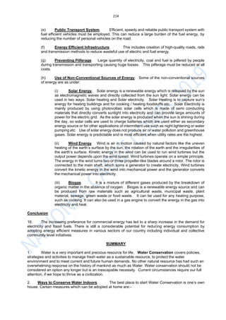 214
(e) Public Transport System. Efficient, speedy and reliable public transport system with
fuel efficient vehicles must be employed. This can reduce a large burden of the fuel energy, by
reducing the number of personal vehicles on the road.
(f) Energy Efficient Infrastructure. This includes creation of high-quality roads, rails
and transmission methods to reduce wasteful use of electric and fuel energy.
(g) Preventing Pilferage. Large quantity of electricity, coal and fuel is pilfered by people
during transmission and transporting causing huge losses. This pilferage must be reduced at all
costs.
(h) Use of Non-Conventional Sources of Energy. Some of the non-conventional sources
of energy are as under:
(i) Solar Energy. Solar energy is a renewable energy which is released by the sun
as electromagnetic waves and directly collected from the sun light. Solar energy can be
used in two ways: Solar heating and Solar electricity. Solar Heating is to capture sun’s
energy for heating buildings and for cooking / heating foodstuffs etc. Solar Electricity is
mainly produced by using photovoltaic solar cells which is made of semi conducting
materials that directly converts sunlight into electricity and can provide large amounts of
power for the electric grid. As the solar energy is produced when the sun is shining during
the day, so solar cells are used to charge batteries which are used either as secondary
energy source or for other applications of intermittent use such as night lightening or water
pumping etc. Use of solar energy does not produce air or water pollution and greenhouse
gases. Solar energy is predictable and is most efficient when utility rates are the highest.
(ii) Wind Energy. Wind is air in motion caused by natural factors like the uneven
heating of the earth’s surface by the sun, the rotation of the earth and the irregularities of
the earth’s surface. Kinetic energy in the wind can be used to run wind turbines but the
output power depends upon the wind speed. Wind turbines operate on a simple principle.
The energy in the wind turns two or three propeller-like blades around a rotor. The rotor is
connected to the main shaft, which spins a generator to create electricity. Wind turbines
convert the kinetic energy in the wind into mechanical power and the generator converts
the mechanical power into electricity.
(iii) Biogas. It is a mixture of different gases produced by the breakdown of
organic matter in the absence of oxygen. Biogas is a renewable energy source and can
be produced from raw materials such as agricultural waste, municipal waste, plant
material, sewage, green waste or food waste. It can be used for any heating purpose,
such as cooking. It can also be used in a gas engine to convert the energy in the gas into
electricity and heat.
Conclusion
16. The increasing preference for commercial energy has led to a sharp increase in the demand for
electricity and fossil fuels. There is still a considerable potential for reducing energy consumption by
adopting energy efficient measures in various sectors of our country including individual and collective
community level initiatives.
SUMMARY
1. Water is a very important and precious resource for life. Water Conservation covers policies,
strategies and activities to manage fresh water as a sustainable resource, to protect the water
environment and to meet current and future human demands. No other natural resource has had such an
overwhelming response on the history of mankind as much as Water. Water conservation should not be
considered an option any longer but is an inescapable necessity. Current circumstances require our full
attention, if we hope to thrive as a civilization.
2. Ways to Conserve Water Indoors. The best place to start Water Conservation is one’s own
house. Certain measures which can be adopted at home are:-
 