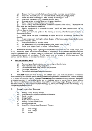 215
(a) Ensure that there are no leaks in your house, in the pipelines, taps and toilets.
(b) Use water efficient flushes and if possible, toilets with dual flushing systems.
(c) Close taps while brushing your teeth, shaving or soaping your face.
(d) Use water from washing of clothes for cleaning floors.
(e) Use appropriate amount of detergent for washing clothes.
(f) Close the shower tap while soaping your body.
(g) While washing the dishes by hand, don’t let the water run while rinsing. Fill one sink with
wash water and the other with rinse water.
(h) Monitor your water bill for unusually high use. Your bill and water meter are tools that can
help you discover leaks.
(i) Water your lawn and garden in the morning or evening when temperature is cooler to
minimize evaporation
(j) Never throw the water unnecessary on roads which can be used for gardening and
cleaning.
(k) Avoid unnecessary flushing the toilets. Dispose off the tissues, cigarettes and other waste
into the bin instead of toilets.
(l) Use minimum amount of water to bath.
(m) Do not leave the tap running while washing the dishes in the kitchen.
(n) Install small shower heads to reduce the flow of water.
3. Rainwater harvesting means capturing the runoff of the rainwater in our own house, village, town
or city. It basically means accumulation and storage of rainwater for reuse, before it reaches the aquifer.
Utilization includes water for garden, livestock, irrigation, etc. In many places, the water collected is just
redirected to a deep pit with percolation. The harvested water can be used for drinking water also, if the
storage is a tank that can be accessed and cleaned when needed.
4. Why Harvest Rain water.
(a) To arrest ground water decline and augment ground water table
(b) To beneficiate water quality in aquifers
(c) To conserve surface water runoff during monsoon
(d) To reduce soil erosion
(e) To inculcate a culture of water conservation
5. “ENERGY” means any form of energy derived from fossil fuels, nuclear substances or materials,
hydro-electricity and includes electrical energy or electricity generated from renewable sources of energy
or bio-mass connected to the grid. Energy conservation refers to various ways and methods of reducing
energy consumption by economizing on the use of a particular source of energy. Energy conservation is
the management of processes and policies, designed to reduce energy usage. Energy conservation can
be achieved only by reducing consumption of energy by, either preventing wasteful use of energy or by
using energy efficient products.
6. Energy Conservation Measures.
(a) Energy Saving Building Designs.
(b) Use of Energy Efficient Equipment / Implements.
(c) Public Lighting.
(d) Usage Habits.
(e) Public Transport System.
(f) Energy Efficient Infrastructure.
(g) Preventing Pilferage.
(h) Use of Non-Conventional Sources of Energy:-
(i) Solar Energy.
(ii) Wind Energy.
(iii) Biogas.
 