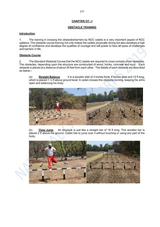 217
CHAPTER OT - I
OBSTACLE TRAINING
Introduction
1. The training in crossing the obstacles/barriers by NCC cadets is a very important aspect of NCC
syllabus. The obstacle course training not only makes the cadets physically strong but also develops a high
degree of confidence and develops the qualities of courage and will power to face all types of challenges
and barriers in life.
Obstacle Course
2. The Standard Obstacle Course that the NCC cadets are required to cross consists of ten obstacles.
The obstacles, depending upon the structure are constructed of wood, bricks, concrete and mud. Each
obstacle is placed at a distance of about 30 feet from each other. The details of each obstacle are described
as below:-
(a) Straight Balance. It is a wooden slab of 3 inches thick, 4 inches wide and 12 ft long,
which is placed 1 ½ ft above ground level. A cadet crosses this obstacle running, keeping his arms
open and balancing his body.
(b) Clear Jump. Its structure is just like a straight bar of 18 ft long. This wooden bar is
placed 2 ft above the ground. Cadet has to jump over it without touching or using any part of the
body.
 