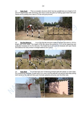 218
(c) Gate Vault. This is a wooden structure which has two parallel bars at a height of 3 ft
and 5 ft respectively, both 18 ft long. One has to cross the gate by holding upper beam with both
hands and by putting one’s feet on 3 ft bar and jump across.
(d) Zig-Zag Balance. It is a Zig-Zag like structure made of wooden bar which is 18 ft in
length and 3-inch width. The height of the bar above the ground is 1½ ft at the beginning and
gradually increases to 3½ ft in the end. The Cadet has to run over the obstacle with open hands
and balance the body similar to straight balance and cross it.
(e) High Wall. It is 6 feet high and 12 feet long bricked wall with plaster on both sides.
For crossing this obstacle, a cadet has to run, jump, kick the wall with one leg and take leap putting
both hands on the wall and then push his body upwards and jump over the other side.
 