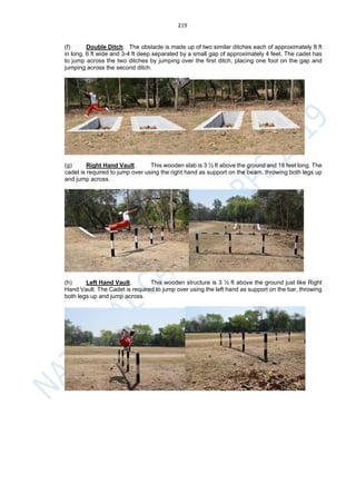 219
(f) Double Ditch. The obstacle is made up of two similar ditches each of approximately 8 ft
in long, 6 ft wide and 3-4 ft deep separated by a small gap of approximately 4 feet. The cadet has
to jump across the two ditches by jumping over the first ditch, placing one foot on the gap and
jumping across the second ditch.
(g) Right Hand Vault. This wooden slab is 3 ½ ft above the ground and 18 feet long. The
cadet is required to jump over using the right hand as support on the beam, throwing both legs up
and jump across.
(h) Left Hand Vault. This wooden structure is 3 ½ ft above the ground just like Right
Hand Vault. The Cadet is required to jump over using the left hand as support on the bar, throwing
both legs up and jump across.
 