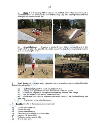 220
(j) Ramp. It is 15 feet long, 18 feet wide and 4 ½ feet high sloppy hillock. For crossing it, a
cadet has to crawl and climb over the ramp and take long jump after reaching the top and then
landing on ground with both the feet.
(k) Straight Balance. It is piece of wooden 3 inches thick, 4 inches wide and 12 ft in
length, which is above the ground level. A cadet crosses this obstacle running, keeping his arms
open and balancing his body.
3. Safety Measures. Following safety measures must be ensured during the conduct of Obstacle
Course training to cadets -
(a) Suitable and physically fit cadets only to be selected.
(b) Training to be given first in PT dress, later on with packs and weapon.
(c) Emphasis to be given on closing of individual timings and later team timings.
(d) Wet and slippery obstacles and area to be avoided.
(e) Obstacles to be done under supervision of qualified instructors and correct technique only
to be used.
(f) Arrangement of first aid to be ensured.
4. Benefits. Benefits of Obstacles courses are as under:-
(a) Ensures physical fitness.
(b) Ensures flexibility.
(c) Ensures mental strength.
(d) Coordination and balance of mind and body.
(e) Improves risk taking ability.
(f) Evaluating problem solving skills.
(g) Over all team spirit.
 