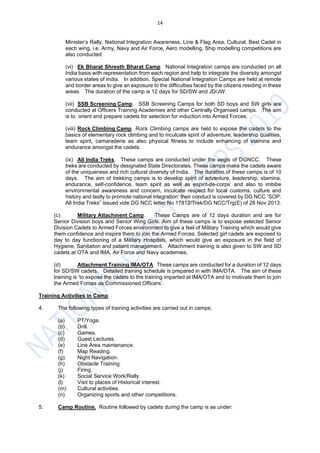 14
Minister’s Rally, National Integration Awareness, Line & Flag Area, Cultural, Best Cadet in
each wing, i.e. Army, Navy and Air Force, Aero modelling, Ship modelling competitions are
also conducted.
(vi) Ek Bharat Shresth Bharat Camp. National Integration camps are conducted on all
India basis with representation from each region and help to integrate the diversity amongst
various states of India. In addition, Special National Integration Camps are held at remote
and border areas to give an exposure to the difficulties faced by the citizens residing in these
areas. The duration of the camp is 12 days for SD/SW and JD/JW.
(vii) SSB Screening Camp. SSB Screening Camps for both SD boys and SW girls are
conducted at Officers Training Academies and other Centrally Organised camps. The aim
is to orient and prepare cadets for selection for induction into Armed Forces.
(viii) Rock Climbing Camp. Rock Climbing camps are held to expose the cadets to the
basics of elementary rock climbing and to inculcate spirit of adventure, leadership qualities,
team spirit, camaraderie as also physical fitness to include enhancing of stamina and
endurance amongst the cadets.
(ix) All India Treks. These camps are conducted under the aegis of DGNCC. These
treks are conducted by designated State Directorates. These camps make the cadets aware
of the uniqueness and rich cultural diversity of India. The duration of these camps is of 10
days. The aim of trekking camps is to develop spirit of adventure, leadership, stamina,
endurance, self-confidence, team spirit as well as espirit-de-corps’ and also to imbibe
environmental awareness and concern, inculcate respect for local customs, culture and
history and lastly to promote national integration’ their conduct is covered by DG NCC “SOP:
All India Treks” issued vide DG NCC letter No 17812/Trek/DG NCC/Trg(E) of 28 Nov 2013.
(c) Military Attachment Camp. These Camps are of 12 days duration and are for
Senior Division boys and Senior Wing Girls. Aim of these camps is to expose selected Senior
Division Cadets to Armed Forces environment to give a feel of Military Training which would give
them confidence and inspire them to join the Armed Forces. Selected girl cadets are exposed to
day to day functioning of a Military Hospitals, which would give an exposure in the field of
Hygiene, Sanitation and patient management. Attachment training is also given to SW and SD
cadets at OTA and IMA, Air Force and Navy academies.
(d) Attachment Training IMA/OTA These camps are conducted for a duration of 12 days
for SD/SW cadets. Detailed training schedule is prepared in with IMA/OTA. The aim of these
training is ‘to expose the cadets to the training imparted at IMA/OTA and to motivate them to join
the Armed Forces as Commissioned Officers’.
Training Activities in Camp.
4. The following types of training activities are carried out in camps:
(a) PT/Yoga.
(b) Drill.
(c) Games.
(d) Guest Lectures.
(e) Line Area maintenance.
(f) Map Reading.
(g) Night Navigation.
(h) Obstacle Training.
(j) Firing.
(k) Social Service Work/Rally.
(l) Visit to places of Historical interest.
(m) Cultural activities.
(n) Organizing sports and other competitions.
5. Camp Routine. Routine followed by cadets during the camp is as under:
 
