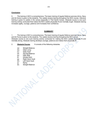 221
Conclusion
5. The training in NCC is comprehensive. The basic training of regular Defence services (Army, Navy
and Air force) is given to the students. The cadets receive training throughout the NCC course. Intensive
training is given to cadets in the camps especially in Thal Sainik Camps. Obstacle course is one such
training activity conducted that makes the NCC cadets physically fit and mentally tough. Obstacle training
increases agility, courage, patience and increases their confidence.
SUMMARY
1. The trainng in NCC is comprehensive. The basic training of regular Defence services (Army, Navy
and Air Force) is given to the students. The cadets receive training throughout the NCC tenure.
Obstacle course is one such training activity conducted for making the NCC cadets physically fit and
mentally strong. Obstacle training develops courage, patience and makes them physically fit.
2. Obstacle Course. It consists of the following obstacles.
(a) Straight Balance
(b) Clear Jump
(c) Gate Vault
(d) Zig-Zag Balance
(e) High Wall
(f) Double Ditch
(g) Right Hand Vault
(h) Left Hand Vault
(j) Ramp
(k) Straight Balance
 
