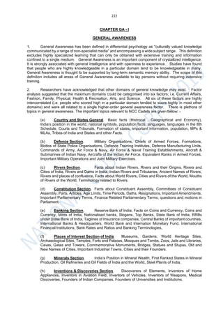 222
CHAPTER GA - I
GENERAL AWARENESS
1. General Awareness has been defined in differential psychology as "culturally valued knowledge
communicated by a range of non-specialist media" and encompassing a wide subject range. This definition
excludes highly specialized learning that can only be obtained with extensive training and information
confined to a single medium. General Awareness is an important component of crystallized intelligence.
It is strongly associated with general intelligence and with openness to experience. Studies have found
that people who are highly knowledgeable in a particular domain tend to be knowledgeable in many.
General Awareness is thought to be supported by long-term semantic memory ability. The scope of this
definition includes all areas of General Awareness available to lay persons without requiring extensive
training.
2. Researchers have acknowledged that other domains of general knowledge may exist. Factor
analysis suggested that the maximum domains could be categorised into six factors; i.e. Current Affairs,
Fashion, Family, Physical, Health & Recreation, Arts, and Science. All six of these factors are highly
intercorrelated (i.e. people who scored high in a particular domain tended to score highly in most other
domains) and were all related to a single higher-order general awareness factor. There is plethora of
topics in general awareness. The important topics relevant to NCC Cadets are given below: -
(a) Country and States General. Basic facts (Histrocal , Geographical and Economy),
India’s position in the world, national symbols, population facts, languages, languages in the 8th
Schedule, Courts and Tribunals, Formation of states, important information, population, MPs &
MLAs, Tribes of India and States and other Facts.
(b) Defence Section. Military Organisations, Chiefs of Armed Forces, Formations,
Mottos of State Police Organisations, Defence Training Institutes, Defence Manufacturing Units,
Commands of Army, Air Force & Navy, Air Force & Naval Training Establishments, Aircraft &
Submarines of Indian Navy, Aircrafts of the Indian Air Force, Equivalent Ranks in Armed Forces,
Important Military Operations and Joint Military Exercises.
(c) Rivers Section. Facts about Indian Rivers, Rivers and their Origins, Rivers and
Cities of India, Rivers and Dams in India, Indian Rivers and Tributaries, Ancient Names of Rivers,
Rivers and places of confluence, Facts about World Rivers, Cities and Rivers of the World, Mouths
of Rivers of the World, Terminology related to Rivers.
(d) Constitution Section. Facts about Constituent Assembly, Committees of Constituent
Assembly, Parts, Articles, Age Limits, Time Periods, Oaths, Resignations, Important Amendments,
Important Parliamentary Terms, Finance Related Parliamentary Terms, questions and motions in
Parliament.
(e) Banking Section. Reserve Bank of India, Facts on Coins and Currency, Coins and
Currency, Mints of India, Nationalised banks, Slogans, Top Banks, State Bank of India, RRBs
under State Bank of India, Taglines of Insurance companies, Central Banks of important countries,
International Banks & Headquarters, World Bank and Internation Monetary Fund, International
Financial Institutions, Bank Rates and Ratios and Banking Terminologies,
(f) Places of Interest Section of India. Museums, Gardens, World Heritage Sites,
Archaeological Sites, Temples, Forts and Palaces, Mosques and Tombs, Zoos, Jails and Libraries,
Caves, Gates and Towers, Commemorative Monuments, Bridges, Statues and Stupas, Old and
New Names of Cities, Important Industrial Towns, Cities and their Founders.
(g) Minerals Section. India’s Position in Mineral Wealth, First Ranked States in Mineral
Production, Oil Refineries and Oil Fields of India and the World, Steel Plants of India.
(h) Inventions & Discoveries Section. Discoverers of Elements, Inventors of Home
Appliances, Inventors in Aviation Field, Inventors of Vehicles, Inventors of Weapons, Medical
Discoveries, Founders of Indian Companies, Founders of Universities and Institutions.
 
