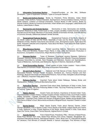 223
(j) Information Technology Section. Creators/Founders on the Net, Software
Developers, Types of Application Software, Types of Computer Network.
(k) Books and Authors Section. Books by President, Prime Ministers, Indian Nobel
Laureates, Indian Authors, Famous Scientists, Sportspersons, Famous Children Classics, Famous
World Classics, Creators of Fictional Characters, Famous Books of 20th Century, Books by
Women Authors, Books by Famous Economists, Indian Writers and Languages, Latest Books and
Authors, Latest Books in News.
(l) Sanctuaries and Animals Section. Sanctuaries in India, Sanctuaries and Animals,
Biosphere Reserves in India, Forest Cover in India, Largest, Smallest, Fastest Animals, Endemic
Animals around the World, Members of Cat Family, Breeds of Domestic Animals, Scientific Names
of Common Animals, Differences between Similar Animals.
(m) Geographical Features Section. Geographical Features of the World, Deserts of
the World, Lakes of India and the World, Waterfalls of India and the World, Islands of India,
Wetlands of India, Weather Instruments and Climatic Lines, Atmospheric Layers, Facts about the
Earth, Important Latitudes and Longitudes, Facts about the Moon, Facts about the Solar System,
Straits and Canals.
(n) Miscellaneous Section. Rocket Launching Stations, Maharatna and Navratna
PSUs, PSUs and Ministries, Nuclear Power Plants in India, Utility and Demand, Production in
Economics, Competition in Economics, Major Brands of Indian Companies.
(o) Diseases Section. Types of Diseases, Organisms causing Diseases, Deficiency
Diseases, Common Names of Diseases, Diseases and Body Parts Affected, Poisoning Diseases,
Diseases transmitted by animals, Rare Diseases and Disorders, Doctors and Specialisations,
Types of Medicines, Commonly used Medicines, Names of Vitamins, Standards of Health.
(p) Great Personalities Section. Great Leaders of India, Indian Leaders - Years of Birth,
Real Names of Prominent People, Nicknames of Important Personalities.
(q) Art and Culture Section. Classical and Folk Dances of India, Dance Forms and
Associated Persons, Famous Painter, Sculptors, Architects etc., Famous Painters and their
Paintings, Musical Instruments and Associated Persons, Fairs of India, Intangible Cultural Heritage
List – UNESCO, Important Facts about Films.
(r) Railways Section. Important Facts about Indian Railways, Railway Zones and
Headquarters, Railway Training & Manufacturing Units.
(s) Agriculture Section. Important Facts about Soils, Distribution of Soils in India, Facts
about Crops in India, Top Crop Producing States in India, Top Crop Producing Countries, Types
of Farming, Types of Irrigation.
(t) History Section. Ancient Texts and Authors, Importance of Ancient Indian Texts,
Important Battles in Indian History, Foreign Invaders of India, Visitors to India, Court Poets in Indian
History, Dynasties – Capitals, Founders and Temples, Famous Women in Indian History, Delhi
Sultanatte – Important Facts, Rulers and Women of Mughal Empire, Battles during Mughal Rule,
Nine Gems of Akbar"s Court, Monuments and Books of Mughal Period, Important Treaties in Indian
History.
(u) Sports Section. Major Sports Events, Facts about Olympic Games, Indian
Olympic Medallists, First in Sports in India, First in Sports in the World, League Sports and Teams
in India, Stadiums in India, Cricket Stadiums of the World, Sports Awards in India, Facts about
Open Era Tennis, Grand Slam Tennis Records, Highest Runs in Cricket.
(v) Awards Section. First in Nobel Prizes, Presidents, PMs – Winners of Nobel Prizes,
Nobel Prize Winners from India, Nobel Prize Winners from China, Pakistan, Bangladesh etc.,
Important International Awards, International Awards - Films, Music and TV, International Awards
for Literature, First Winners of Jnanpith Awards in Various Languages, First Winners of Rajiv
 