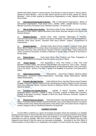 224
Gandhi Khel Ratna Award in Various Sports, First Winners of Arjuna Award in Various Sports,
Awards by Home Ministry – Govt of India, Sports Awards by Govt of India, Awards by Various
Ministries – Govt of India, Awards by Autonomous Organisations in India, Gallantry Awards by
Govt of India
(w) International Organisations Section. HQs of International Organisations, Mottos of
International Organisations, Facts about U.N.O., SAARC, OPEC, ASEAN Member Countries,
Member Countries of European Union, Member Countries – G–8 and G‐20.
(x) Hills and Mountains Section. Mountains & Hills of India, Hill Stations of India, Highest
Mountains of Indian States, Highest Mountains of the World, Mountain Ranges of the World, First
Everest Climbers.
(y) Religions Section. Sacred Hindu Texts, Important Pilgrimages of Hinduism,
Important Facts about Islam, Important Facts about Christianity, Important Facts about Buddhism,
Important Facts about Jainism, Important Facts about Sikhism, Judaism, Zoroastrianism &
Confucianism.
(z) Anatomy Section. Important Facts about Human Anatomy, Important Facts about
Blood, Blood Vessels and Functions, Blood Components and Functions, Disorders of the Blood,
Disorders of the Eye, Facts about Bones, Number of Bones in Human Body, Types of Bones and
Joints, Functions of Enzymes, Functions of Minerals in Human Body, Functions of Hormones in
Human Body.
(aa) Plants Section. Facts about Plants, Plant Products and Parts, Propagation of
Plants, Plant Nutrients and Studies, Scientific Names of Common Plants.
(ab) “Firsts” Section. First Appointees in India, First Events in India, First Chief
Ministers of Indian States, First Women Chief Ministers and Governors, First in India – Women,
First Award Recipients in India, First Indian Recipients of International Awards, First in the World,
First in the World – Women, First Men in Space, First Satellites of Countries, First Spacecraft in
Space.
(ac) Abbreviations Section. Abbreviations - Government Related, Banking related
Abbreviations, Commerce related Abbreviations, Technology related Abbreviations, Medical
related Abbreviations.
(ad) Freedom Struggle Section. Indian National Army, Important Places during Freedom
Struggle, Important Freedom Fighters of India, Revolutionary Freedom Fighters of India, Important
Facts about Mahatma Gandhi, Important Quotes by Mahatma Gandhi, What others said about
Mahatma Gandhi,
(ae) Countries and Capitals Section. Capitals of African Countries, Capitals of
landlocked African countries, Capitals of Asian Countries, Capitals of Middle East Countries,
Capitals of European Countries, Capitals of North and South American Countries, Capitals of
Oceania and Australia.
(af) Physical Sciences Section. Facts about Gases, Facts about Metals, Metals, Ores and
Alloys, Processes related to Metals, Important Scientific Laws, Units of Measurements, Conversion
of Measurement Units, Measuring Instruments, Facts about Light, Facts about Sound, Images by
Lenses, Images by Mirrors, Electrical & Electronic Components.
CURRENT AFFAIRS
3. Current Affairs is defined as a genre of broadcast journalism where the emphasis is on detailed
analysis and discussion of news stories that have recently occurred or are ongoing at the time of broadcast.
This differs from regular news broadcasts where the emphasis is on news reports prepared for simple
presentation as soon as possible, often with a minimum of analysis. It is also different from the news
magazine show format in that the events are discussed immediately. According to the UK's Office of
Communications Current Affairs is an explanation and analysis of current events and issues, including
 