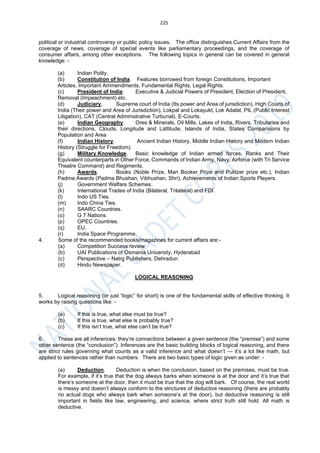 225
political or industrial controversy or public policy issues. The office distinguishes Current Affairs from the
coverage of news, coverage of special events like parliamentary proceedings, and the coverage of
consumer affairs, among other exceptions. The following topics in general can be covered in general
knowledge: -
(a) Indian Polity.
(b) Constitution of India. Features borrowed from foreign Constitutions, Important
Articles, Important Ammendments, Fundamental Rights, Legal Rights.
(c) President of India. Executive & Judicial Powers of President, Election of President,
Removal (Impeachment) etc.
(d) Judiciary. Supreme court of India (Its power and Area of jurisdiction), High Courts of
India (Their power and Area of Jurisdiction), Lokpal and Lokayukt, Lok Adalat, PIL (Public Interest
Litigation), CAT (Central Administrative Turbunal), E-Courts.
(e) Indian Geography. Ores & Minerals, Oil Mills, Lakes of India, Rivers, Tributaries and
their directions, Clouds, Longitude and Lattitude, Islands of India, States Comparisions by
Population and Area
(f) Indian History. Ancient Indian History, Middle Indian History and Modern Indian
History (Struggle for Freedom).
(g) Military Knowledge. Basic knowledge of Indian armed forces, Ranks and Their
Equivalent counterparts in Other Force, Commands of Indian Army, Navy, Airforce (with Tri Service
Theatre Command) and Regiments.
(h) Awards. Books (Noble Prize, Man Booker Prize and Pulitzer prize etc.), Indian
Padma Awards (Padma Bhushan, Vibhushan, Shri), Achievements of Indian Sports Players.
(j) Government Welfare Schemes.
(k) International Trades of India (Bilateral, Trilateral) and FDI.
(l) Indo US Ties.
(m) Indo China Ties.
(n) SAARC Countries.
(o) G 7 Nations.
(p) OPEC Countries.
(q) EU.
(r) India Space Programme.
4. Some of the recommended books/magazines for current affairs are:-
(a) Competition Success review
(b) UAI Publications of Osmania University, Hyderabad
(c) Perspective – Natrg Publishers, Dehradun
(d) Hindu Newspaper.
LOGICAL REASONING
5. Logical reasoning (or just “logic” for short) is one of the fundamental skills of effective thinking. It
works by raising questions like: -
(a) If this is true, what else must be true?
(b) If this is true, what else is probably true?
(c) If this isn’t true, what else can’t be true?
6. These are all inferences: they’re connections between a given sentence (the “premise”) and some
other sentence (the “conclusion”). Inferences are the basic building blocks of logical reasoning, and there
are strict rules governing what counts as a valid inference and what doesn’t — it’s a lot like math, but
applied to sentences rather than numbers. There are two basic types of logic given as under: -
(a) Deduction. Deduction is when the conclusion, based on the premises, must be true.
For example, if it’s true that the dog always barks when someone is at the door and it’s true that
there’s someone at the door, then it must be true that the dog will bark. Of course, the real world
is messy and doesn’t always conform to the strictures of deductive reasoning (there are probably
no actual dogs who always bark when someone’s at the door), but deductive reasoning is still
important in fields like law, engineering, and science, where strict truth still hold. All math is
deductive.
 
