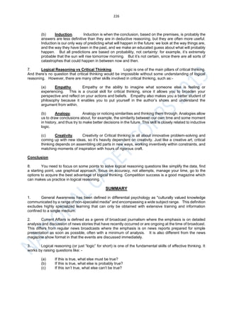 226
(b) Induction. Induction is when the conclusion, based on the premises, is probably the
answers are less definitive than they are in deductive reasoning, but they are often more useful.
Induction is our only way of predicting what will happen in the future: we look at the way things are,
and the way they have been in the past, and we make an educated guess about what will probably
happen. But all predictions are based on probability, not certainty: for example, it’s extremely
probable that the sun will rise tomorrow morning. But it’s not certain, since there are all sorts of
catastrophes that could happen in between now and then.
7. Logical Reasoning vs Critical Thinking. Logic is one of the main pillars of critical thinking.
And there’s no question that critical thinking would be impossible without some understanding of logical
reasoning. However, there are many other skills involved in critical thinking, such as:-
(a) Empathy. Empathy or the ability to imagine what someone else is feeling or
experiencing. This is a crucial skill for critical thinking, since it allows you to broaden your
perspective and reflect on your actions and beliefs. Empathy also makes you a better student of
philosophy because it enables you to put yourself in the author’s shoes and understand the
argument from within.
(b) Analogy. Analogy or noticing similarities and thinking them through. Analogies allow
us to draw conclusions about, for example, the similarity between our own time and some moment
in history, and thus try to make better decisions in the future. This skill is closely related to inductive
logic.
(c) Creativity. Creativity or Critical thinking is all about innovative problem-solving and
coming up with new ideas, so it’s heavily dependent on creativity. Just like a creative art, critical
thinking depends on assembling old parts in new ways, working inventively within constraints, and
matching moments of inspiration with hours of rigorous craft.
Conclusion
8. You need to focus on some points to solve logical reasoning questions like simplify the data, find
a starting point, use graphical approach, focus on accuracy, not attempts, manage your time, go to the
options to acquire the best advantage of logical thinking. Competition success is a good magazine which
can makes us practice in logical reasoning.
SUMMARY
1. General Awareness has been defined in differential psychology as "culturally valued knowledge
communicated by a range of non-specialist media" and encompassing a wide subject range. This definition
excludes highly specialized learning that can only be obtained with extensive training and information
confined to a single medium.
2. Current Affairs is defined as a genre of broadcast journalism where the emphasis is on detailed
analysis and discussion of news stories that have recently occurred or are ongoing at the time of broadcast.
This differs from regular news broadcasts where the emphasis is on news reports prepared for simple
presentation as soon as possible, often with a minimum of analysis. It is also different from the news
magazine show format in that the events are discussed immediately.
3. Logical reasoning (or just “logic” for short) is one of the fundamental skills of effective thinking. It
works by raising questions like: -
(a) If this is true, what else must be true?
(b) If this is true, what else is probably true?
(c) If this isn’t true, what else can’t be true?
 