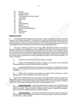 15
(a) Reveille.
(b) Physical Training.
(c) Breakfast break.
(d) Training periods with timely breaks.
(e) Lunch break.
(f) Rest Period.
(g) Tea.
(h) Game.
(j) Washing/Bathing.
(k) Retreat.
(l) Roll Call Parades.
(m) Cultural Activities/Recreation.
(n) Dinner.
(o) Private Study.
(p) Lights Out.
Republic Day Camp
6. All India Annual NCC Republic Day Camp held in January every year is an event of National
importance and National integration. The activities of the cadets and officers attending the camp are
observed with keen interest by various dignitaries and participants in the camp. The programme is
widely covered by the international and national media. Also, the international participants in the camp
carry indelible memories of their stay and association with their Indian counterparts.
7. This camp is attended by cadets from all wings of NCC Directorates selected on the basis of
their skill, proficiency and capabilities on various competitions and events. The camp witnesses the
presence of cadets from all 17 Directorates of the country. They share their culture, traditions, customs
etc, informally and also through National Integration Awareness Programme which is a competition held
as part of the Camp. The culmination of activities is the Prime Minister’s Rally during which Banner to
the Champion NCC Directorate and awards to All India Best Cadets of each Wing are awarded. The
Camp is intended to:-
(a) Project the best of NCC to the national leaders and people.
(b) Conduct Inter-Directorate Competitions to determine the winner of Inter Directorate
Championship Banner and All India Best Cadets of all Wings.
(c) Select and train NCC Marching Contingents to participate in the Republic Day Parade
at Rajpath on 26 January and Guard of Honour for the Vice President, Prime Minister and other
dignitaries.
(d) Foster spirit of national unity amongst the cadets through exchange of cultural
programmes and national integration awareness programmes.
8. The aim of the Republic Day Camp is to enhance the self-confidence of cadets, deepen their
value systems and provide an exposure to the rich culture and traditions of our nation and the important
events that take place at the National Capital during the Republic Day. The camp portrays a reflection
of ‘Mini India’. Basic qualities developed amongst the cadets through RDC are:-
(a) National Integration. It helps to inculcate sense of national unity. By interacting with
cadets from different parts of the country cadets will come to know the basic ideology and culture
where India stands. It helps the nation in creating a pool of citizens to spread the message of
national unity which subsequently helps in national integration.
(b) Cultural Exchange. The camp sensitizes cadets on the diverse culture of India. Basic
understanding of cultural differences will help in overcoming negative sentiments developing in
the nation due to cultural imitation.
 
