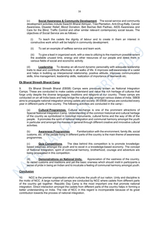 16
(c) Social Awareness & Community Development. The social service and community
development activities include Swachh Bharat Abhiyan, Tree Plantation, Anti-Drug Rally, Cancer
Awareness, Disaster Relief, Blood Donation, Beti Bachao Beti Padhao, AIDS Awareness and
Care for the Blind, Traffic Control and other similar relevant contemporary social issues. The
objectives of Social Service are as follows:-
(i) To teach the cadets the dignity of labour and to create in them an interest in
constructive work which will be helpful in community development.
(ii) To set an example of selfless service and team work.
(iii) To give a lead in organized work, with a view to utilizing to the maximum possible extent
the available unused time, energy and other resources of our people and direct them in
various fields of social and economic activity.
(d) Leadership. To develop an all-round dynamic personality with adequate leadership
traits to deal and contribute effectively in all walks of life. It improves self-awareness of a cadet
and helps in building up interpersonal relationship, positive attitude, improves communication
skills, time management, leadership skills, realization of importance of teamwork etc.
Ek Bharat Shresth Bharat Camp
9. Ek Bharat Shresth Bharat (EBSB) Camps were previously known as National Integration
Camps. These are conducted to make cadets understand and value the rich heritage of cultures that
forge unity despite the diverse languages, traditions and religions of our country. These camps are
conducted on an all India basis and help bridge the cultural gap amongst various states of India. SBEB
aims to propagate national integration among cadets and society. 35 EBSB camps are conducted every
year in different parts of the country. The following activities are conducted in the camp:-
(a) Cultural Programmes. Cultural exchange is one of the prominent attractions of
Special National Integration Camp. Understanding of the common historical and cultural heritage
of the country as symbolized in historical monuments, cultural forms and the way of life of the
people. It promotes the spirit of national integration and communal harmony amongst the youth
in particular and amongst the masses in general through different creative and innovative cultural
activities.
(b) Awareness Programmes. Familiarization with the environment, family life, social
customs, etc. of the people living in different parts of the country is the main theme of awareness
programmes.
(c) Quiz Competitions. The idea behind this competition is to promote knowledge-
based initiatives amongst the youth and to excel in a knowledge-based economy. The concept
of National Integration, spirit of communal harmony, brotherhood, courage and adventure are
being propagated in this competition.
(d) Demonstrations on National Unity. Appreciation of the vastness of the country,
its varied customs and traditions and yet the basic oneness which should instil in participants a
sense of pride in being an Indian and to inculcate a feeling of communal harmony amongst youth.
Conclusion
10. NCC is the premier organisation which nurtures the youth of our nation. Unity and discipline is
the motto of NCC. A large number of camps are conducted by NCC where cadets from different parts
of the country get together. Republic Day Camp is the most important one that promote national
integration. Direct interaction amongst the cadets from different parts of the country helps in forming a
better understanding on India. The role of NCC in this regard is incomparable because of its great
contribution towards the process of national integration.
 