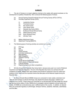 17
SUMMARY
1. The aim of Camps is to impart collective training to the cadets with special emphasis on the
development of qualities of leadership. NCC conducts the following types of Camps:
(a) Annual Training Camps/Combined Annual Training Camps (ATCs/ CATCs).
(b) Centrally Organised Camps (COC).
(i) Leadership Camps.
(ii) Thal Sainik Camp.
(iii) Nau Sainik Camp.
(iv) Vayu Sainik Camp.
(v) Republic Day Camp (RDC).
(vi) Ek Bharat Shresth Bharat Camp.
(vii) SSB Screening Camp.
(viii) Rock Climbing Camp
(ix) All India Treks
(c) Military Attachment Camp.
(d) Attachment Training IMA/OTA.
2. The following types of training activities are carried out in camps:
(a) PT/Yoga.
(b) Drill.
(c) Games.
(d) Guest Lectures.
(e) Line Area maintenance.
(f) Map Reading.
(g) Night Navigation.
(h) Obstacle Training.
(j) Firing.
(k) Social Service Work/Rally.
(l) Visit to places of Historical interest.
(m) Cultural activities.
(n) Organizing sports and other competitions.
3. All India Annual NCC Republic Day Camp held in January every year is an event of National
importance and National integration. The aim of the Republic Day Camp is to enhance the self-
confidence of cadets, deepen their value systems and provide an exposure to the rich culture and
traditions of our nation and the important events that take place at the National Capital during the
Republic Day.
4. Ek Bharat Shresth Bharat (EBSB) Camps are conducted to make cadets understand and
value the rich heritage of cultures that forge unity despite the diverse languages, traditions and
religions of our country. These camps are conducted on an all India basis and help bridge the cultural
gap among various states of India. EBSB aims to propagate national integration among cadets and
society. 35 EBSB are conducted every year in different parts of the country. In addition, six Special
NICs are conducted regularly at Leh/Srinagar, Dimapur/ Kohima, Jaisalmer, Kakinada, Lakshdweep
and Port Blair.
 