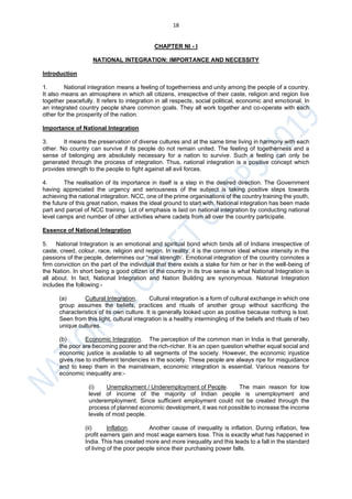 18
CHAPTER NI - I
NATIONAL INTEGRATION: IMPORTANCE AND NECESSITY
Introduction
1. National integration means a feeling of togetherness and unity among the people of a country.
It also means an atmosphere in which all citizens, irrespective of their caste, religion and region live
together peacefully. It refers to integration in all respects, social political, economic and emotional. In
an integrated country people share common goals. They all work together and co-operate with each
other for the prosperity of the nation.
Importance of National Integration
3. It means the preservation of diverse cultures and at the same time living in harmony with each
other. No country can survive if its people do not remain united. The feeling of togetherness and a
sense of belonging are absolutely necessary for a nation to survive. Such a feeling can only be
generated through the process of integration. Thus, national integration is a positive concept which
provides strength to the people to fight against all evil forces.
4. The realisation of its importance in itself is a step in the desired direction. The Government
having appreciated the urgency and seriousness of the subject is taking positive steps towards
achieving the national integration. NCC, one of the prime organisations of the country training the youth,
the future of this great nation, makes the ideal ground to start with. National integration has been made
part and parcel of NCC training. Lot of emphasis is laid on national integration by conducting national
level camps and number of other activities where cadets from all over the country participate.
Essence of National Integration
5. National Integration is an emotional and spiritual bond which binds all of Indians irrespective of
caste, creed, colour, race, religion and region. In reality, it is the common ideal whose intensity in the
passions of the people, determines our “real strength’. Emotional integration of the country connotes a
firm conviction on the part of the individual that there exists a stake for him or her in the well-being of
the Nation. In short being a good citizen of the country in its true sense is what National Integration is
all about. In fact, National Integration and Nation Building are synonymous. National Integration
includes the following:-
(a) Cultural Integration. Cultural integration is a form of cultural exchange in which one
group assumes the beliefs, practices and rituals of another group without sacrificing the
characteristics of its own culture. It is generally looked upon as positive because nothing is lost.
Seen from this light, cultural integration is a healthy intermingling of the beliefs and rituals of two
unique cultures.
(b) Economic Integration. The perception of the common man in India is that generally,
the poor are becoming poorer and the rich-richer. It is an open question whether equal social and
economic justice is available to all segments of the society. However, the economic injustice
gives rise to indifferent tendencies in the society. These people are always ripe for misguidance
and to keep them in the mainstream, economic integration is essential. Various reasons for
economic inequality are:-
(i) Unemployment / Underemployment of People. The main reason for low
level of income of the majority of Indian people is unemployment and
underemployment. Since sufficient employment could not be created through the
process of planned economic development, it was not possible to increase the income
levels of most people.
(ii) Inflation. Another cause of inequality is inflation. During inflation, few
profit earners gain and most wage earners lose. This is exactly what has happened in
India. This has created more and more inequality and this leads to a fall in the standard
of living of the poor people since their purchasing power falls.
 